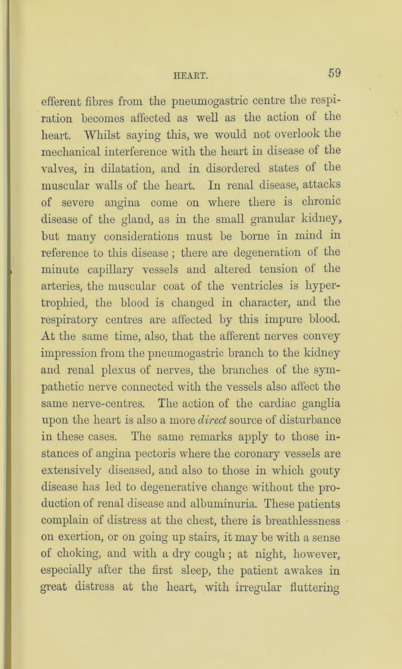 efferent fibres from tbe pneumogastric centre the respi- ration becomes affected as well as the action ol the heart. Whilst saying this, we would not overlook the mechanical interference with the heart in disease of the valves, in dilatation, and in disordered states of the muscular walls of the heart. In renal disease, attacks of severe angina come on where there is chronic disease of the gland, as in the small granular kidney, but many considerations must be borne in mind in reference to this disease ; there are degeneration of the minute capillary vessels and altered tension of the arteries, the muscular coat of the ventricles is hyper- trophied, the blood is changed in character, and the respiratory centres are affected by this impure blood. At the same time, also, that the afferent nerves convey impression from the pneumogastric branch to the kidney and renal plexus of nerves, the branches of the sym- pathetic nerve connected with the vessels also affect the same nerve-centres. The action of the cardiac ganglia upon the heart is also a more direct source of disturbance in these cases. The same remarks apply to those in- stances of angina pectoris where the coronary vessels are extensively diseased, and also to those in which gouty disease has led to degenerative change without the pro- duction of renal disease and albuminuria. These patients complain of distress at the chest, there is breathlessness on exertion, or on going up stairs, it may be with a sense of choking, and with a dry cough; at night, however, especially after the first sleep, the patient awakes in great distress at the heart, with irregular fluttering