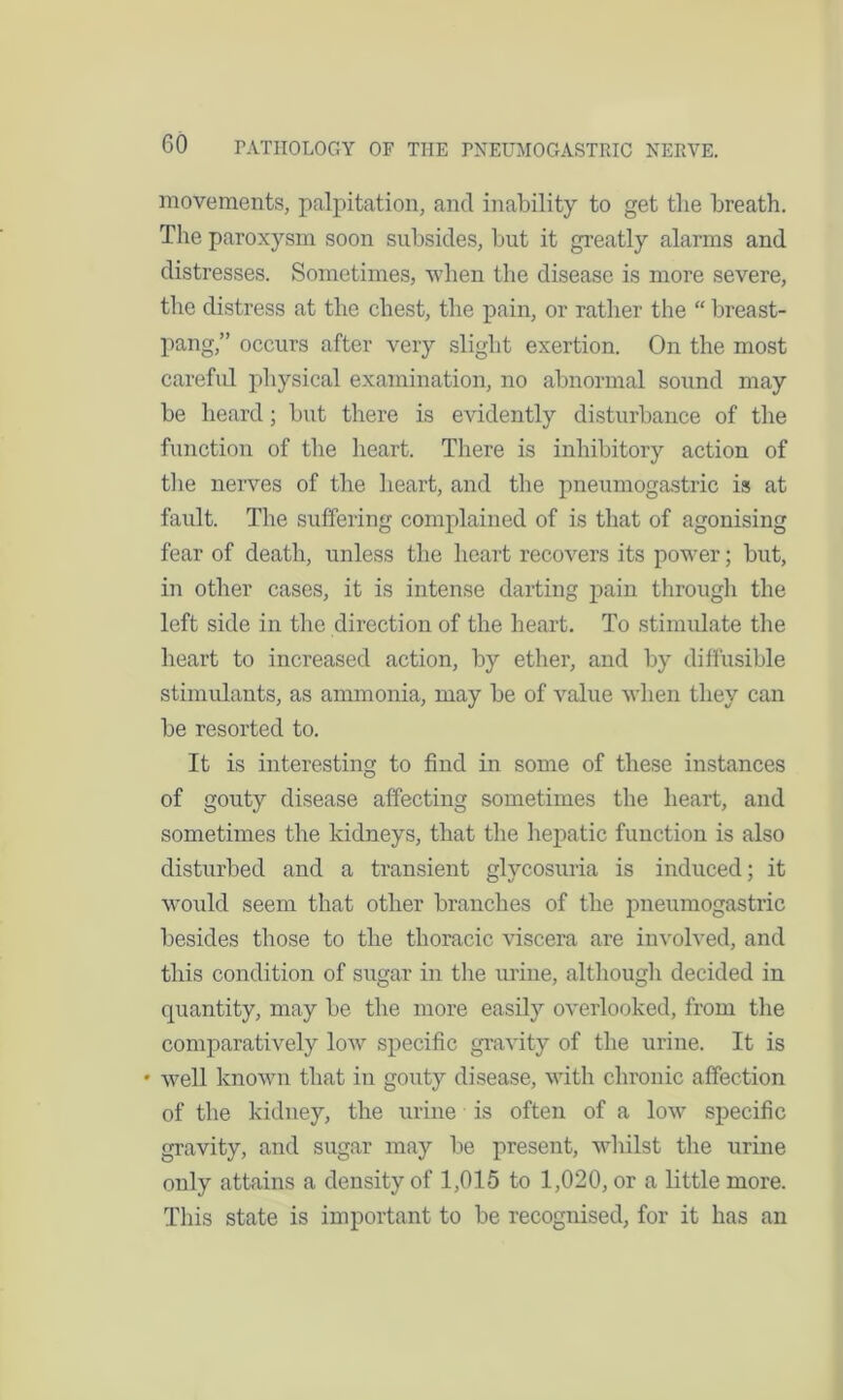 movements, palpitation, and inability to get the breath. The paroxysm soon subsides, but it greatly alarms and distresses. Sometimes, when the disease is more severe, the distress at the chest, the pain, or rather the “ breast- pang,” occurs after very slight exertion. On the most careful physical examination, no abnormal sound may be heard; but there is evidently disturbance of the function of the heart. There is inhibitory action of the nerves of the heart, and the pneumogastric is at fault. The suffering complained of is that of agonising fear of death, unless the heart recovers its power; but, in other cases, it is intense darting pain through the left side in the direction of the heart. To stimulate the heart to increased action, by ether, and by diffusible stimulants, as ammonia, may be of value when they can be resorted to. It is interesting to find in some of these instances of gouty disease affecting sometimes the heart, and sometimes the kidneys, that the hepatic function is also disturbed and a transient glycosuria is induced; it would seem that other branches of the pneumogastric besides those to the thoracic viscera are involved, and this condition of sugar in the urine, although decided in quantity, may be the more easily overlooked, from the comparatively low specific gravity of the urine. It is • well known that in gouty disease, with chronic affection of the kidney, the urine is often of a low specific gravity, and sugar may be present, whilst the urine only attains a density of 1,015 to 1,020, or a little more. This state is important to be recognised, for it has an