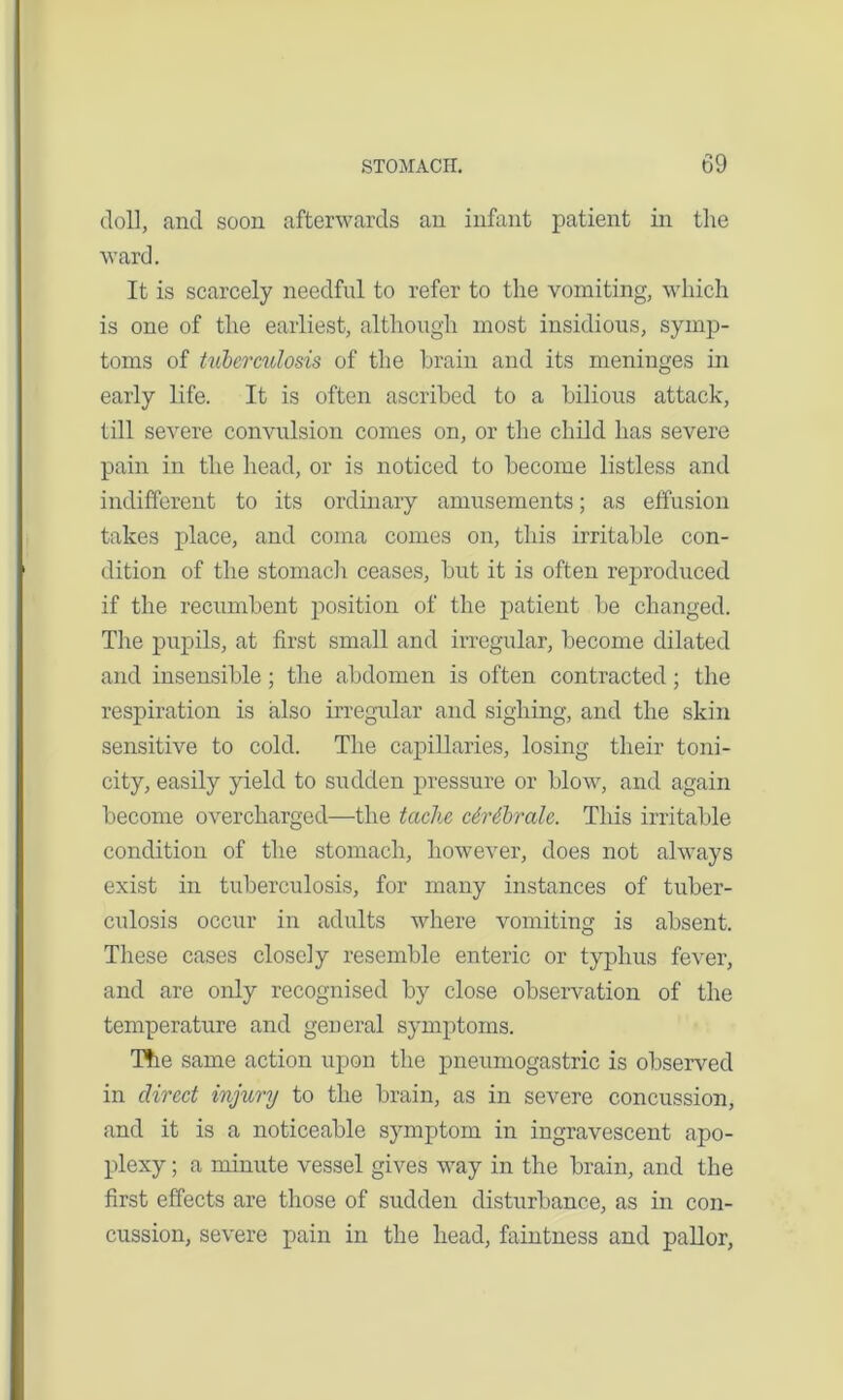 doll, and soon afterwards an infant patient in tlie ward. It is scarcely needful to refer to the vomiting, which is one of the earliest, although most insidious, symp- toms of tuberculosis of the brain and its meninges in early life. It is often ascribed to a bilious attack, till severe convulsion comes on, or the child has severe pain in the head, or is noticed to become listless and indifferent to its ordinary amusements; as effusion takes place, and coma comes on, this irritable con- dition of the stomach ceases, but it is often reproduced if the recumbent position of the patient be changed. The pupils, at first small and irregular, become dilated and insensible; the abdomen is often contracted; the respiration is also irregular and sighing, and the skin sensitive to cold. The capillaries, losing tlieir toni- city, easily yield to sudden pressure or blow, and again become overcharged—the tactic c6r6brale. This irritable condition of the stomach, however, does not always exist in tuberculosis, for many instances of tuber- culosis occur in adults where vomiting is absent. These cases closely resemble enteric or typhus fever, and are only recognised by close observation of the temperature and general symptoms. The same action upon the pneumogastric is observed in direct injury to the brain, as in severe concussion, and it is a noticeable symptom in ingravescent apo- plexy ; a minute vessel gives way in the brain, and the first effects are those of sudden disturbance, as in con- cussion, severe pain in the head, faintness and pallor,