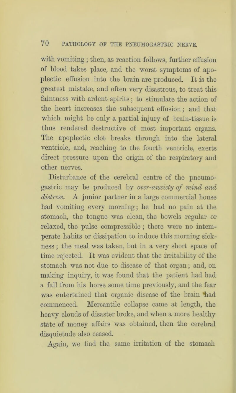 with vomiting; then, as reaction follows, further effusion of blood takes place, and the worst symptoms of apo- plectic effusion into the brain are produced. It is the greatest mistake, and often very disastrous, to treat this faintness with ardent spirits; to stimulate the action of the heart increases the subsequent effusion; and that which might be only a partial injury of brain-tissue is thus rendered destructive of most important organs. The apoplectic clot breaks through into the lateral ventricle, and, reaching to the fourth ventricle, exerts direct pressure upon the origin of the respiratory and other nerves. Disturbance of the cerebral centre of the pneurno- gastric may be produced by over-anxiety of mind and distress. A junior partner in a large commercial house had vomiting every morning; he had no pain at the stomach, the tongue was clean, the bowels regular or relaxed, the pulse compressible; there were no intem- perate habits or dissipation to induce this morning sick- ness ; the meal was taken, but in a very short space of time rejected. It was evident that the irritability of the stomach was not due to disease of that organ; and, on making inquiry, it was found that the patient had had a fall from his horse some time previously, and the fear was entertained that organic disease of the brain ’had commenced. Mercantile collapse came at length, the heavy clouds of disaster broke, and when a more healthy state of money affairs was obtained, then the cerebral disquietude also ceased. Again, we find the same irritation of the stomach