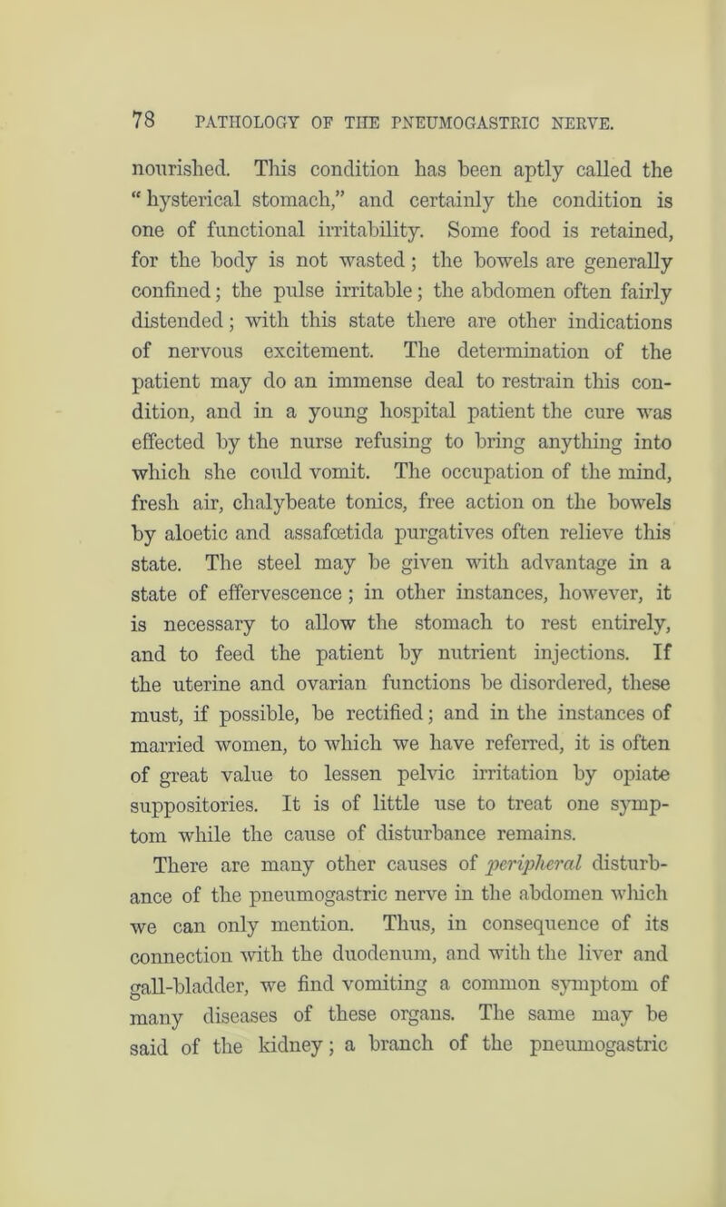nourished. This condition has been aptly called the “ hysterical stomach,” and certainly the condition is one of functional irritability. Some food is retained, for the body is not wasted; the bowels are generally confined; the pulse irritable; the abdomen often fairly distended; with this state there are other indications of nervous excitement. The determination of the patient may do an immense deal to restrain this con- dition, and in a young hospital patient the cure was effected by the nurse refusing to bring anything into which she could vomit. The occupation of the mind, fresh air, chalybeate tonics, free action on the bowels by aloetic and assafeetida purgatives often relieve this state. The steel may be given with advantage in a state of effervescence; in other instances, however, it is necessary to allow the stomach to rest entirely, and to feed the patient by nutrient injections. If the uterine and ovarian functions be disordered, these must, if possible, be rectified; and in the instances of married women, to which we have referred, it is often of great value to lessen pelvic irritation by opiate suppositories. It is of little use to treat one symp- tom while the cause of disturbance remains. There are many other causes of peripheral disturb- ance of the pneumogastric nerve in the abdomen which we can only mention. Thus, in consequence of its connection with the duodenum, and with the liver and gall-bladder, we find vomiting a common symptom of many diseases of these organs. The same may be said of the kidney; a branch of the pneumogastric