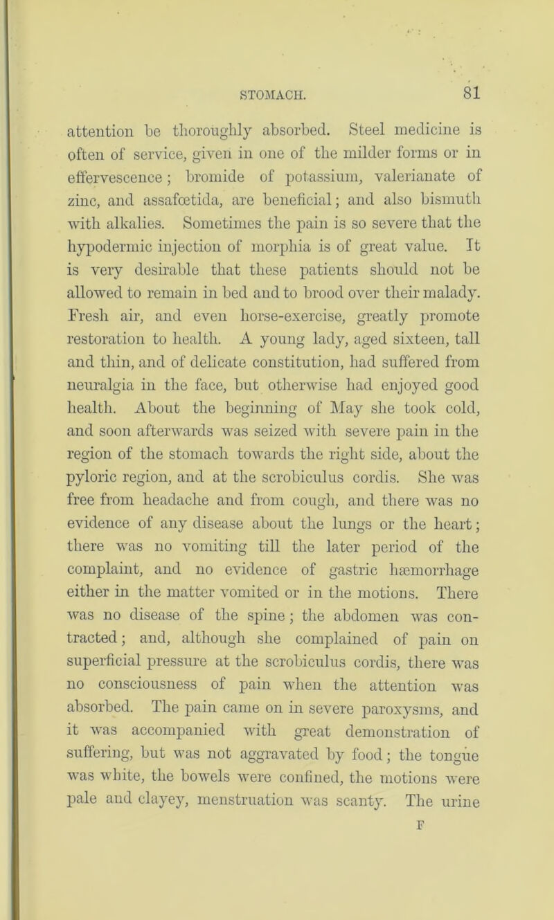 attention be thoroughly absorbed. Steel medicine is often of service, given in one of the milder forms or in effervescence; bromide of potassium, valerianate of zinc, and assafcetida, are beneficial; and also bismuth with alkalies. Sometimes the pain is so severe that the hypodermic injection of morphia is of great value. It is very desirable that these patients should not be allowed to remain in bed and to brood over their malady. Fresh air, and even liorse-exercise, greatly promote restoration to health. A young lady, aged sixteen, tall and thin, and of delicate constitution, had suffered from neuralgia in the face, but otherwise had enjoyed good health. About the beginning of May she took cold, and soon afterwards was seized with severe pain in the region of the stomach towards the right side, about the pyloric region, and at the scrobiculus cordis. She was free from headache and from cough, and there was no evidence of any disease about the lungs or the heart; there was no vomiting till the later period of the complaint, and no evidence of gastric haemorrhage either in the matter vomited or in the motions. There was no disease of the spine; the abdomen was con- tracted ; and, although she complained of pain on superficial pressure at the scrobiculus cordis, there was no consciousness of pain when the attention was absorbed. The pain came on in severe paroxysms, and it was accompanied with great demonstration of suffering, but was not aggravated by food; the tongue was white, the bowels were confined, the motions were pale and clayey, menstruation was scanty. The urine F