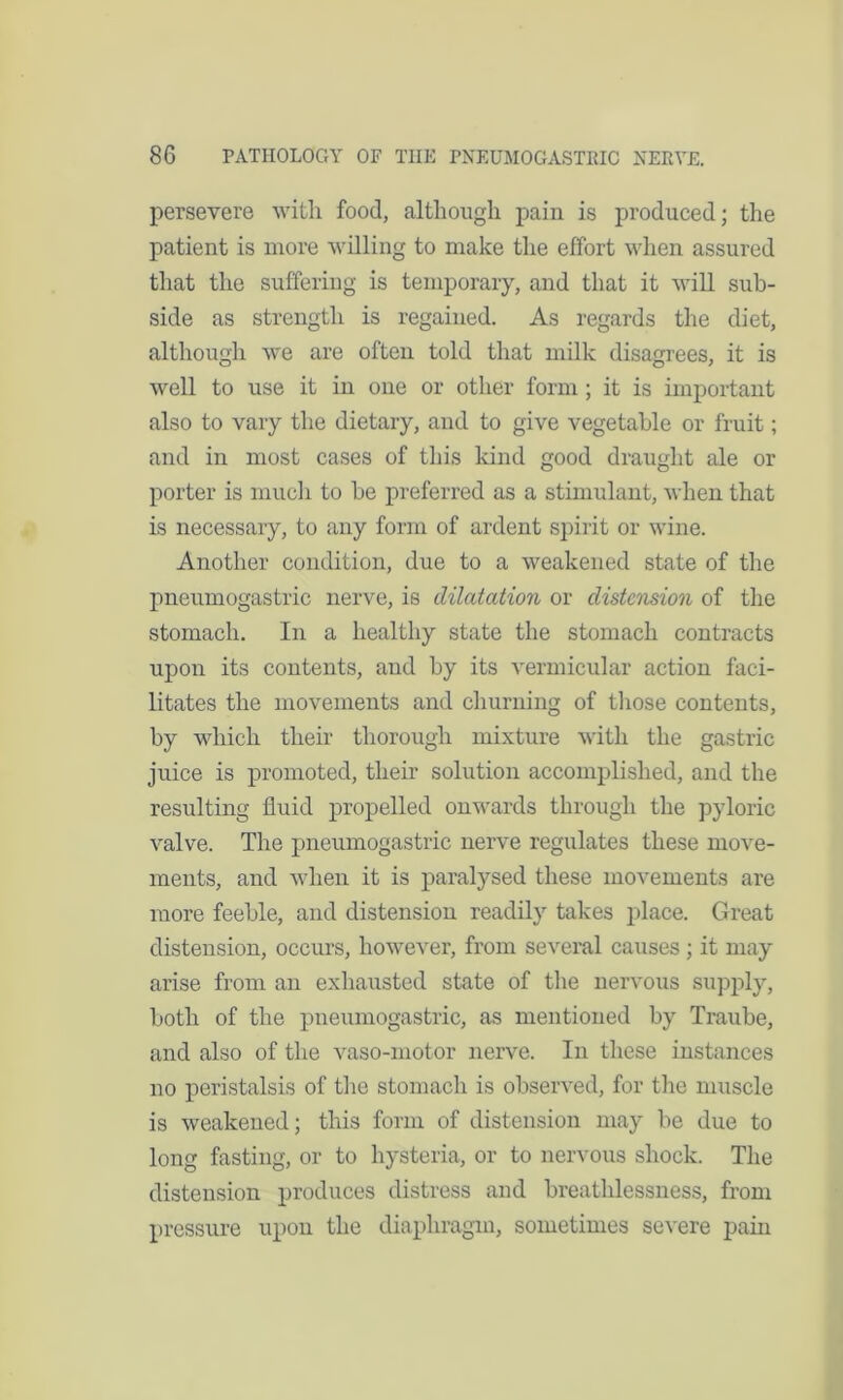 persevere with food, although pain is produced; the patient is more willing to make the effort when assured that the suffering is temporary, and that it will sub- side as strength is regained. As regards the diet, although we are often told that milk disagrees, it is well to use it in one or other form ; it is important also to vary the dietary, and to give vegetable or fruit; and in most cases of this kind good draught ale or porter is much to be preferred as a stimulant, when that is necessary, to any form of ardent spirit or wine. Another condition, due to a weakened state of the pneumogastric nerve, is dilatation or distcmion of the stomach. In a healthy state the stomach contracts upon its contents, and by its vermicular action faci- litates the movements and churning of those contents, by which their thorough mixture with the gastric juice is promoted, their solution accomplished, and the resulting fluid propelled onwards through the pyloric valve. The pneumogastric nerve regulates these move- ments, and when it is paralysed these movements are more feeble, and distension readily takes place. Great distension, occurs, however, from several causes ; it may arise from an exhausted state of the nervous supply, both of the pneumogastric, as mentioned by Traube, and also of the vaso-motor nerve. In these instances no peristalsis of the stomach is observed, for the muscle is weakened; this form of distension may be due to long fasting, or to hysteria, or to nervous shock. The distension produces distress and breathlessness, from pressure upon the diaphragm, sometimes severe pain