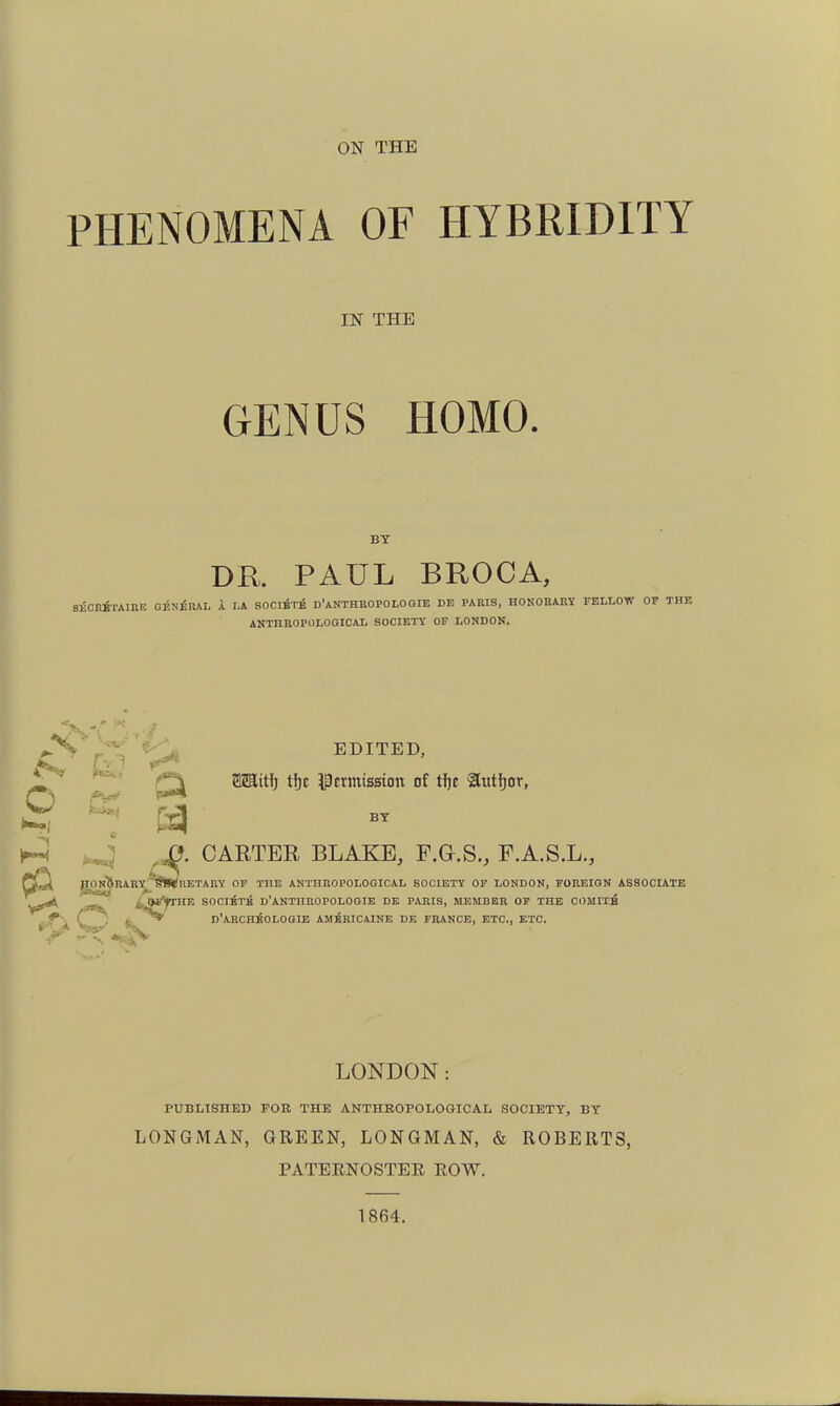 ON THE PHENOMENA OF HYBRIDITY IN THE GENUS HOMO. BT DK PAUL BROCA, SKCniTAinE OE^iERAL A LA SOClixi d'aNTHBOPOLOOIB DE PARIS, HOKOEABY FELLOW OF THE ANTHBOPOLOGICAL SOCIETY OP LONDON. ^ EDITED, r'-) ^ it»** i:: a CARTER BLAKE, F.a.S., F.A.S.L., gONjEARY^SiWRETARY OF THE AKTHIIOPOLOGICAL SOCIETY OF LONDON, FOUEION ASSOCIATE -r i^iSfP''^^ BOCiStk d'ANTHROPOLOGIE DE PABIS, member of THE C0MIT6 ^f^\C : D'ARCHioLOGIE AMBRICAINE DE FRANCE, ETC., ETC. LONDON: PUBLISHED FOR THE ANTHBOPOLOGICAL SOCIETY, BY LONGMAN, GREEN, LONGMAN, & ROBERTS, PATEENOSTER ROW. 1864.