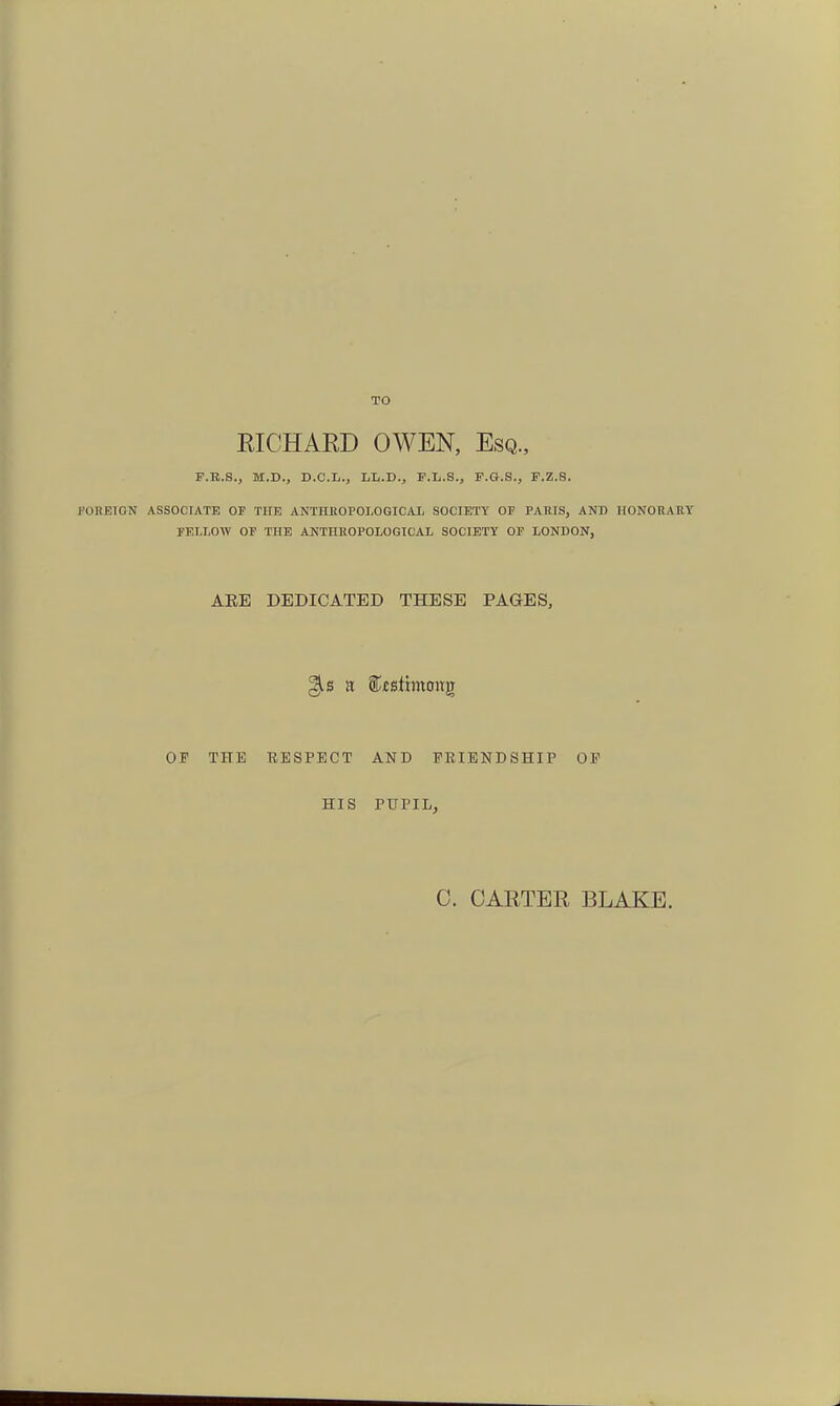 TO EICHAED OWEN, Esq., F.B.S., M.D., D.C.L., LL.D., F.L.S., F.G.S., P.Z.S. ronETON ASSOCIATE OP THE ANTHEOPOLOGICiU, SOCIETY OF PARIS, AND HONORARY PELI.OW OP THE ANTHROPOLOGICAL SOCIETY OP LONDON, AEE DEDICATED THESE PAGES, OF THE RESPECT AND FRIENDSHIP OF HIS PUPIL, C. CAETEE BLAKE.