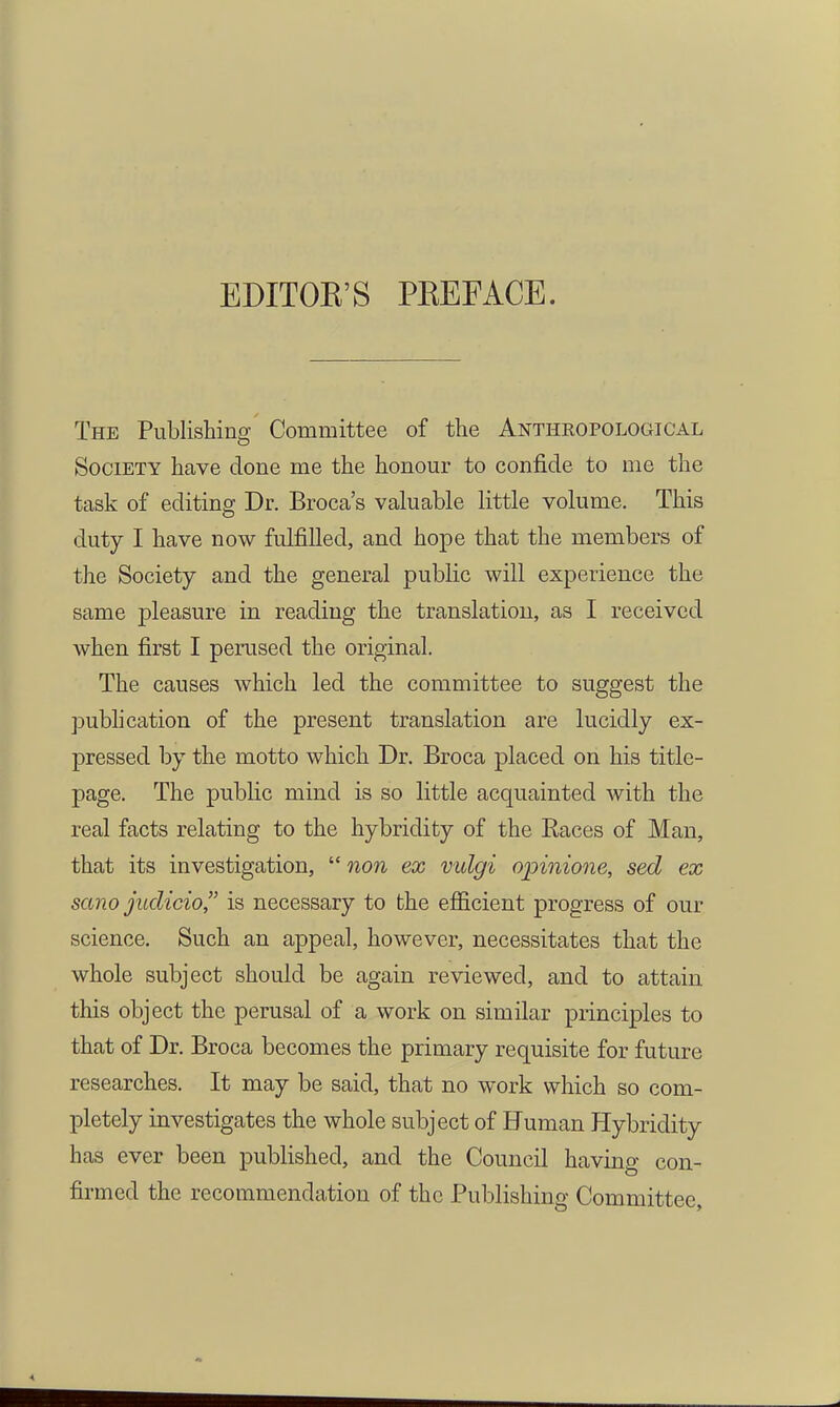 EDITOK'S PKEFACE. The Publishing Committee of the Antheopolooical Society have done me the honour to confide to me the task of editing Dr. Broca's valuable little volume. This duty I have now fulfilled, and hope that the members of the Society and the general public will experience the same pleasure in reading the translation, as I received when first I perused the original. The causes which led the committee to suggest the pubh cation of the present translation are lucidly ex- pressed by the motto which Dr. Broca placed on his title- page. The public mind is so little acquainted with the real facts relating to the hybridity of the Races of Man, that its investigation,  non ex vulgi opinione, sed ex sano juclicio is necessary to the efficient progress of our science. Such an appeal, however, necessitates that the whole subject should be again reviewed, and to attain this object the perusal of a work on similar principles to that of Dr. Broca becomes the primary requisite for future researches. It may be said, that no work which so com- pletely investigates the whole subject of Human Hybridity has ever been published, and the Council having con- firmed the recommendation of the Publishing Committee,