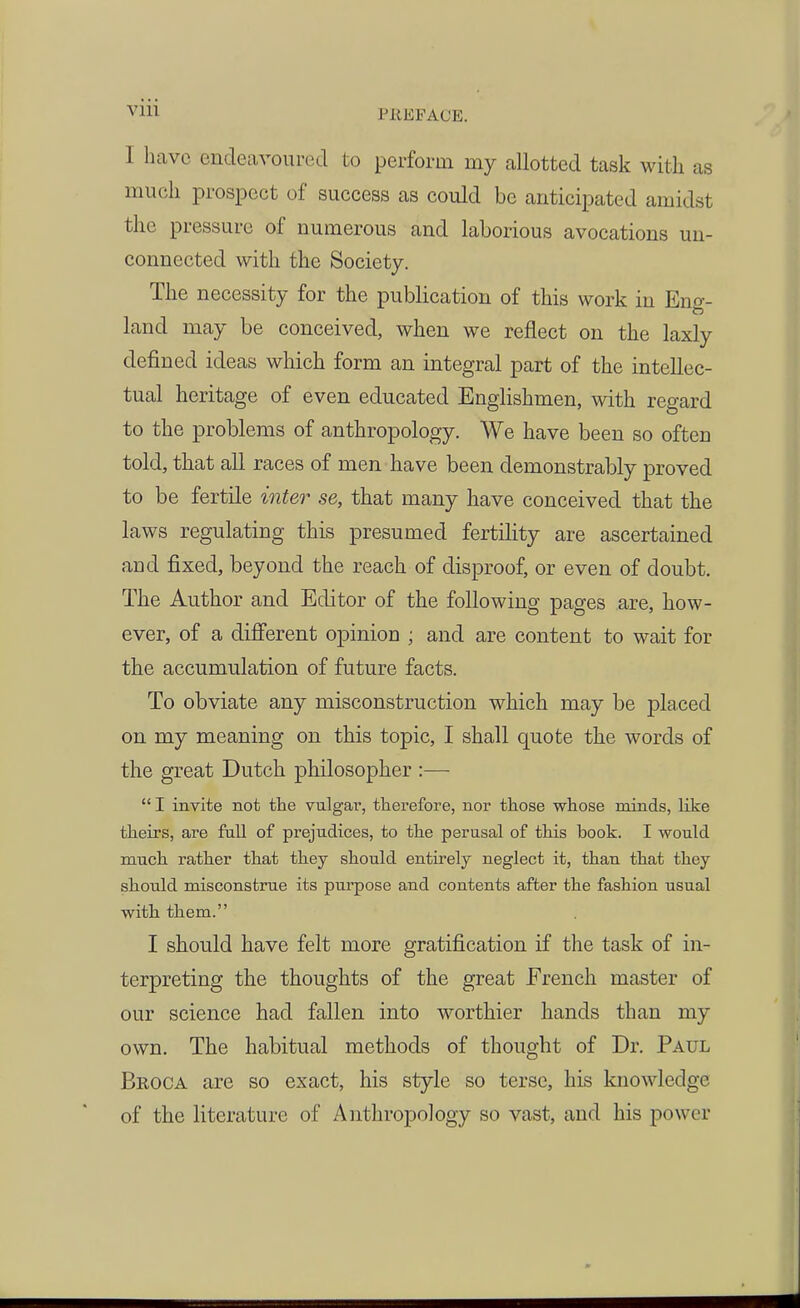 I have endeavoured to perform my allotted task with as much prospect of success as could be anticipated amidst the pressure of numerous and laborious avocations un- connected with the Society. The necessity for the publication of this work in Eng- land may be conceived, when we reflect on the laxly defined ideas which form an integral part of the intellec- tual heritage of even educated Englishmen, with regard to the problems of anthropology. We have been so often told, that all races of men have been demonstrably proved to be fertile inter se, that many have conceived that the laws regulating this presumed fertility are ascertained and fixed, beyond the reach of disproof, or even of doubt. The Author and Editor of the following pages are, how- ever, of a different opinion ; and are content to wait for the accumulation of future facts. To obviate any misconstruction which may be placed on my meaning on this topic, I shall quote the words of the great Dutch philosopher :—  I invite not the vulgar, thei'efore, nor those whose minds, like theirs, are fall of prejudices, to the perusal of this book. I would much rather that they should entii'ely neglect it, than that they should misconstrue its purpose and contents after the fashion usual with them. I should have felt more gratification if the task of in- terpreting the thoughts of the great French master of our science had fallen into worthier hands than my own. The habitual methods of thought of Dr. Paul Broca are so exact, his style so terse, his knowledge of the literature of Anthropology so vast, and his j)ower