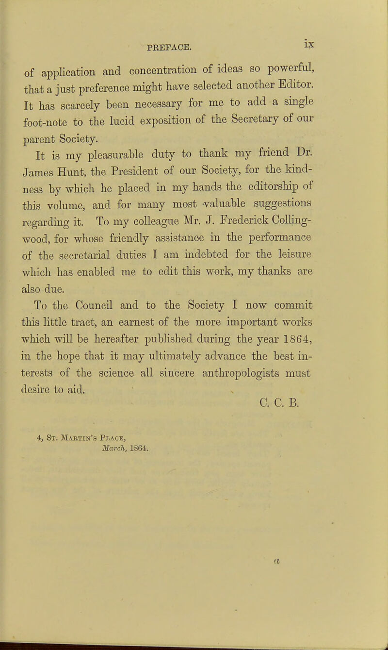 of application and concentration of ideas so powerful, that a just preference might have selected another Editor. It has scarcely been necessary for me to add a single foot-note to the lucid exposition of the Secretary of our parent Society. It is my pleasurable duty to thank my friend Dr. James Hunt, the President of our Society, for the kind- ness by which he placed in my hands the editorship of this volume, and for many most -valuable suggestions regarding it. To my colleague Mr. J. Frederick CoUing- wood, for whose friendly assistance in the performance of the secretarial duties I am indebted for the leisure which has enabled me to edit this work, my thanks are also due. To the Council and to the Society I now commit this little tract, an earnest of the more important works which wiU be hereafter published during the year 1864, in the hope that it may ultimately advance the best in- terests of the science all sincere anthropologists must desire to aid. C. C. B. 4, St. Mabtin's Place, March, 1364. ft