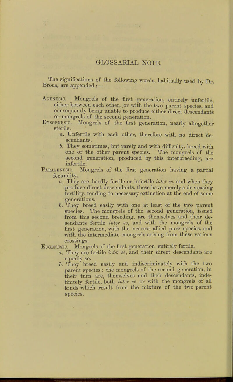 GLOSSARIAL NOTE. The significations of tlie following words, habitually used by Dr, Broca, are appended :— Agenesic. Mongrels of the first generation, entirely unfertile, either between each other, _ or with the two parent species, and consequently being unable to produce either direct descendants or mongrels of the second generation. Dysgenesic. MongTels of the first generation, nearly altogether sterile. a. Unfertile with each other, therefore with no direct de- scendants. h. They sometimes, but rarely and with difficulty, breed with one or the other parent species. The mongrels of the second generation, produced by this interbreeding, are infertile. Paeagenesic. Mongrels of the first generation having a partial fecundity. a. They are hardly fertile or infei'tile i7ite7- se, and when they produce direct descendants, these have merely a decreasing fertility, tending to necessary extinction at the end of some generations. 6. They breed easily with one at least of the two parent species. The mongrels of the second generation, issued from this second breeding, are themselves and their de- sendants fertile inter se, and with the mongrels of the first generation, with, the nearest allied pure species, and with the intermediate mongrels arising from these various crossings. Eugenesic. Mongrels of the first generation entirely fertile. a. They are fertile mter se, and their direct descendants are equally so. i. They breed easily and indiscriminately with the two parent species; the mongrels of the second generation, in their turn are, themselves and their descendants, inde- finitely fertile, both inter se or with the mongrels of all kinds which result from the mixture of the two parent species.