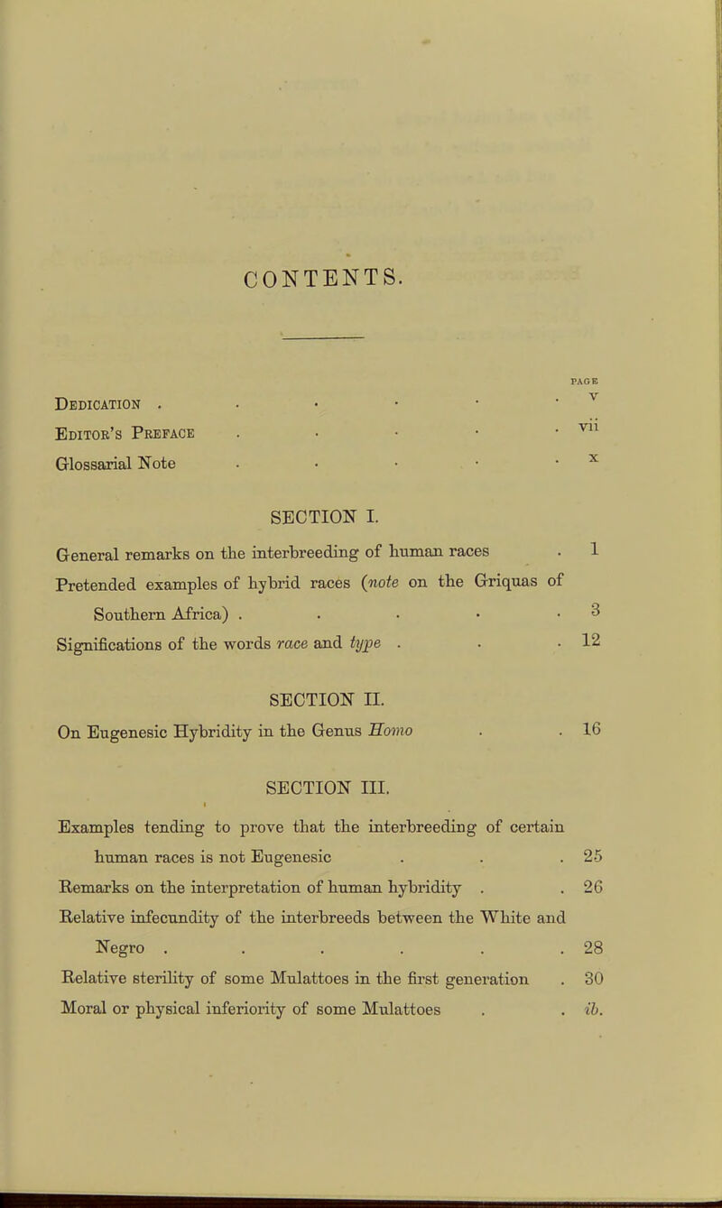 CONTENTS. Dedication . Editor's Preface Glossaxial Note SECTION I. General remarks on the interbreeding of human races Pretended examples of hybrid races (note on the Griquas of Southern Africa) . . . • • Significations of the words race and ttjj)e . SECTION II. On Eiigenesic Hybridity in the Genus Homo . . 16 SECTION III. Examples tending to prove that the interbreeding of certain human races is not Eugenesic . . .25 Remarks on the interpretation of human hybridity . .26 Relative infecundity of the interbreeds between the White and Negro . . . . . .28 Relative sterihty of some Mulattoes in the first generation . 30 Moral or physical inferiority of some Mulattoes . . ib. PAGE V vii X