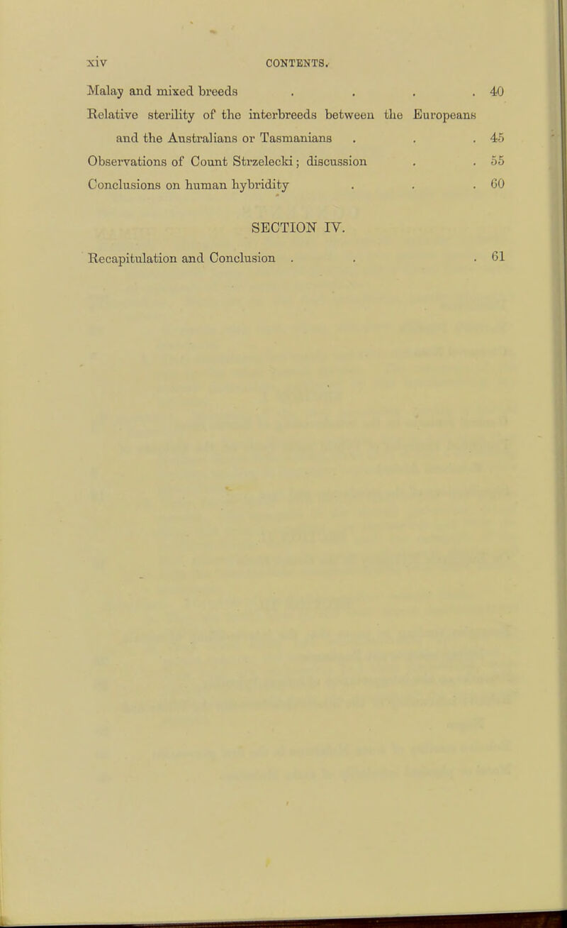 xiv CONTENTS.- Malay and mixed breeds . . . .40 Relative sterility of the interbreeds between the Europeans and the Australians or Tasmanians . . .45 Observations of Count Strzelecld; discussion . . 55 Conclusions on human hybridity . . .60 SECTION IV. Recapitidation and Conclusion . 61