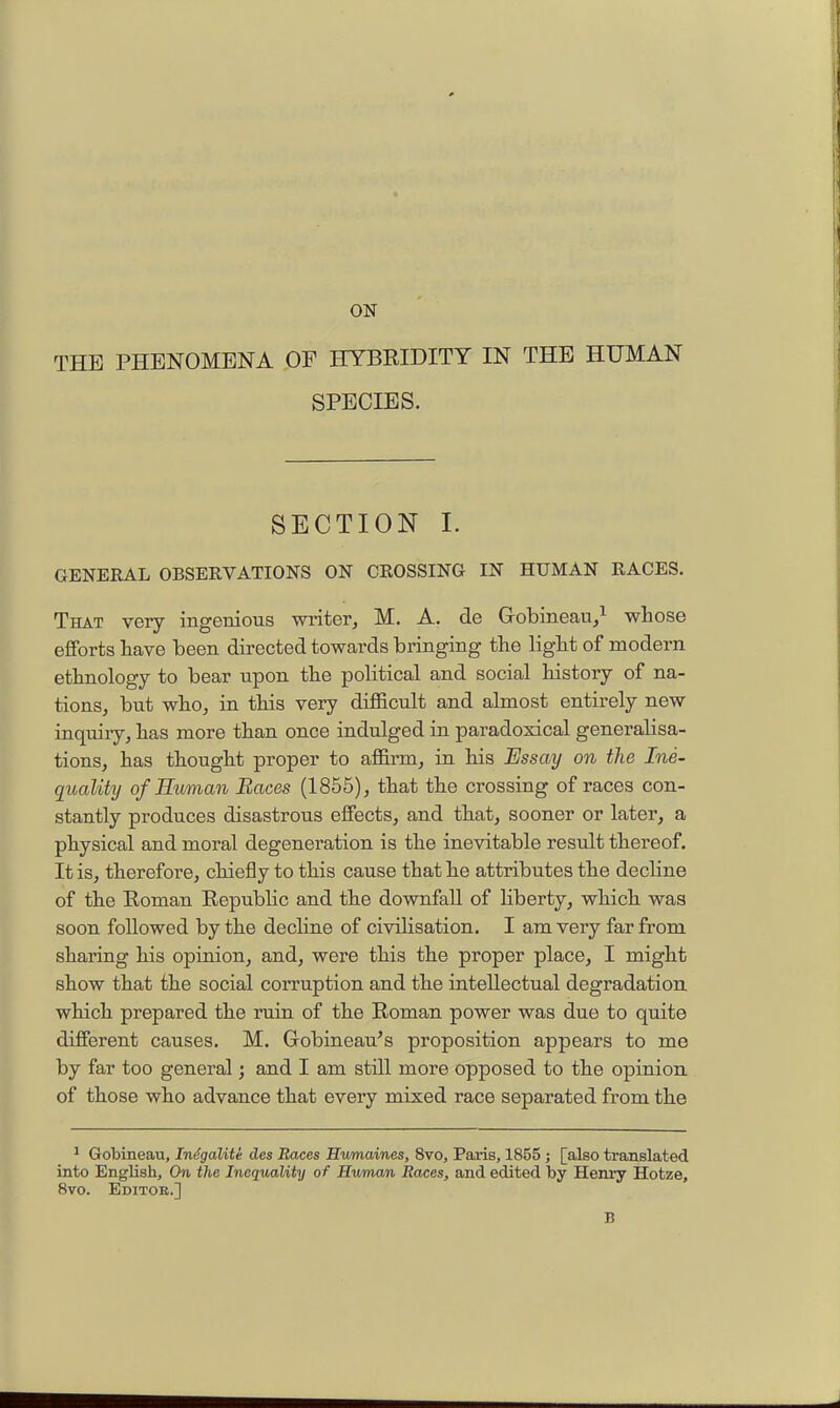 ON THE PHENOMENA .OF HYBRIDITY IN THE HUMAN SPECIES. SECTION I. GENERAL OBSERVATIONS ON CROSSING IN HUMAN RACES. That very ingenious writer, M, A. de Grobineau,^ whose efforts have been directed towards bringing the light of modern ethnology to bear upon the political and social history of na- tions, but who, in this very difficult and almost entirely new inquiiy, has more than once indulged in paradoxical generalisa- tions, has thought proper to affirm, in his Essay on the Ine- qualihj of Euman Races (1855), that the crossing of races con- stantly produces disastrous effects, and that, sooner or later, a physical and moral degeneration is the inevitable result thereof. It is, therefore, chiefly to this cause that he attributes the decline of the Roman Republic and the downfall of Hberty, which was soon followed by the decline of civihsation. I am very far from sharing his opinion, and, were this the proper place, I might show that the social corruption and the intellectual degradation, which prepared the ruin of the Roman power was due to quite different causes. M. Gobineau^s proposition appears to me by far too general; and I am still more opposed to the opinion of those who advance that every mixed race separated from the * Gobineau, Indgalite des Races Humaines, 8vo, Paris, 1855; [also translated into English, On the Inequality of Human Races, and edited by Henry Hotze, 8vo. Editor.] B