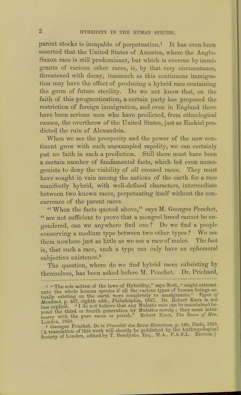 parent stocks is incapable of perpetuation.^ It has even been asserted that the United States of America, where the Anglo- Saxon race is still predominant, but which is overrun by immi- grants of various other races, is, by that very circumstance, threatened with decay, inasmuch as this continuous immigra- tion may have the effect of producing a hybrid race containing the germ of future sterility. Do we not know that, on the faith of this prognostication, a certain party has proposed the restriction of foreign immigration, and even in England there have been serious men who have predicted, from ethnological causes, the overthrow of the United States, just as Ezekiel pre- dicted the ruin of Alexandria. When we see the prosperity and the power of the new con- tinent grow with such imexampled rapidity, we can certainly put no faith in such a prediction. Still there must have been a certain number of fundamental facts, which led even mono- genists to deny the viabihty of all crossed races. They must have sought in vain among the nations of the earth for a race manifestly hybrid, with well-defined characters, intermediate between two known races, perpetuating itself without the con- currence of the parent races.  When the facts quoted above, says M. Greorges Pouchet,  are not sufficient to prove that a mongrel breed cannot be en- gendered, can we anywhere find one ? Do we find a people conserving a medium type between two other types ? We see them nowhere just as little as we see a race of mules. The fact is, that such a race, such a type can only have an ephemeral subjective existence.^ The question, where do we find hybrid races subsisting by themselves, has been asked before M. Pouchet. Dr. Prichard, 1  The sole action of the laws of Hybridity, says Nott,  might extermi- nate the whole human species if all the various types of human beings ac- tually existing on the earth were completely to amalgamate. Types of Mankind, p. 407, eighth edit., Philadelphia, 1857. Dr. Eobert Knox is not less explicit.  I do not believe that any Mulatto race can be maintained be- yond the third or foui-th generation by M'ulattos mei-ely ; they must inter- niaii-y with the pm-e races or perish. Eobert Knox, The Races of Men, London, 1850. . ,t> • iq-c 2 Georees Pouchet, De la Fluraliti des Races IIuma%nes, p. 140, i ai-is, i&o>^. TA translation of this work will shortly be pubUshcd by the Anthropological Society of London, edited by T. Bendyshe, Esq., M.A., F.A.S.L. Editoe.]