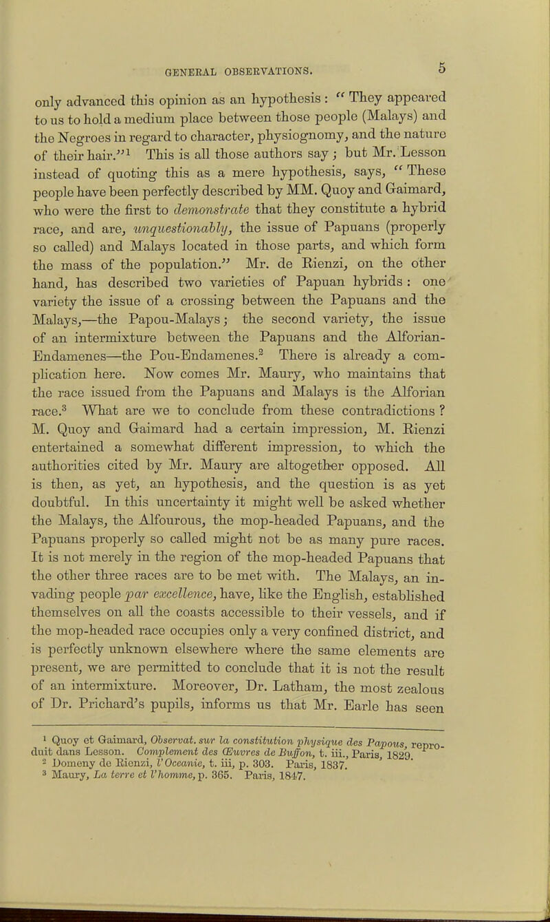 only advanced this opinion as an hypothesis :  They appeared to us to hold a medium place between those people (Malays) and the Negroes in regard to character, physiognomy, and the nature of their hairThis is all those authors say ; but Mr. Lesson instead of quoting this as a mere hypothesis, says,  These people have been perfectly described by MM. Quoy and Gaimard, who were the first to demonstrate that they constitute a hybrid race, and are, imquestionahhj, the issue of Papuans (properly so called) and Malays located in those parts, and which form the mass of the population. Mr. de Eienzi, on the other hand, has described two varieties of Papuan hybrids : one variety the issue of a crossing between the Papuans and the Malays,—the Papou-Malays; the second variety, the issue of an intermixture between the Papuans and the Alforian- Endamenes—the Pou-Endamenes.^ There is already a com- phcation here. Now comes Mr. Maury, who maintains that the race issued from the Papuans and Malays is the Alforian race.^ What are we to conclude from these contradictions ? M. Quoy and Gaimard had a certain impression, M. Rienzi entertained a somewhat different impression, to which the authorities cited by Mr. Maury are altogether opposed. All is then, as yet, an hypothesis, and the question is as yet doubtful. In this uncertainty it might well be asked whether the Malays, the Alfourous, the mop-headed Papuans, and the Papuans properly so called might not be as many pure races. It is not merely in the region of the mop-headed Papuans that the other three races are to be met with. The Malays, an in- vading people par excellence, have, Hke the English, established themselves on all the coasts accessible to their vessels, and if the mop-headed race occupies only a very confined district, and is perfectly unknown elsewhere where the same elements are present, we are permitted to conclude that it is not the result of an intermixture. Moreover, Dr. Latham, the most zealous of Dr. Prichard's pupils, informs us that Mr. Earle has seen 1 Quoy et Gaimard, Ohservat. sur la constitution physique des Papous duit dans Lesson. Complement des (Euvres de Buffon, t. iii., Paris 1829  JJomeny do Rienzi, V Oceanic, t. ui, p. 303. Paris, 1837. ' 3 Maury, La terre et Z'/iomme, p. 365. Paris, 1847.