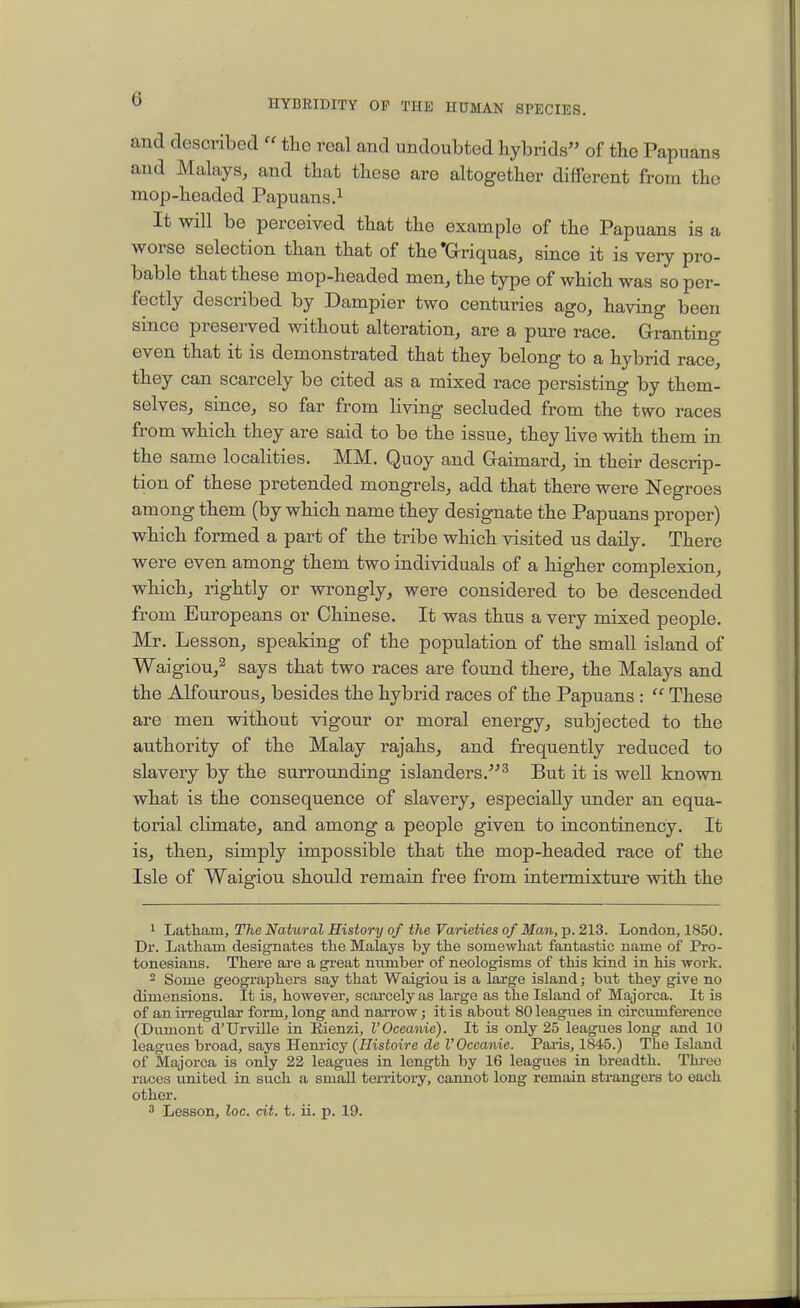 and described  the real and undoubted hybrids of the Papuans and Malays, and that these are altogether different from the mop-headed Papuans.^ It will be perceived that the example of the Papuans is a worse selection than that of the'Griquas, since it is very pro- bable that these mop-headed men, the type of which was so per- fectly described by Dampier two centuries ago, having been since preserved without alteration, are a pure race. Granting even that it is demonstrated that they belong to a hybrid race, they can scarcely be cited as a mixed race persisting by them- selves, since, so far from living secluded from the two races from which they are said to be the issue, they live with them in the same localities. MM. Quoy and Gaimard, in their descrip- tion of these pretended mongrels, add that there were Negroes among them (by which name they designate the Papuans proper) which formed a part of the tribe which visited us daily. There were even among them two individuals of a higher complexion, which, rightly or wrongly, were considered to be descended from Europeans or Chinese. It was thus a very mixed people. Mr. Lesson, speaking of the population of the small island of Waigiou,^ says that two races are found there, the Malays and the Alfourous, besides the hybrid races of the Papuans :  These are men without vigour or moral energy, subjected to the authority of the Malay rajahs, and frequently reduced to slavery by the surrounding islanders.^ But it is well known what is the consequence of slavery, especially under an equa- torial climate, and among a people given to incontinency. It is, then, simply impossible that the mop-headed race of the Isle of Waigiou should remain free from intermixture with the 1 Latham, The Natural History of the Varieties of Man, p. 213. London, 1850. Dr. Latham designates the Malays by the somewhat fantastic name of Pro- tonesians. There are a great number of neologisms of this kind in his work.  Some geographers say that Waigiou is a large island; but they give no dimensions. It is, however, scarcely as large as the Island of Majorca. It is of an irregular form, long and naiTOw; it is about 80 leagues in circumference (Dumont d'Urville in Eienzi, I'Oceanie). It is only 25 leagues long and 10 leagues broad, says Hem-icy (Histoire de I'Oceanie. Pai-is, 1845.) The Island of Majorca is only 22 leagues in length by 16 leagues in breadth. Thi-ec races united in such a small territory, cannot long remain strangers to each other. 3 Lesson, loc. cit. t. ii. p. 19.
