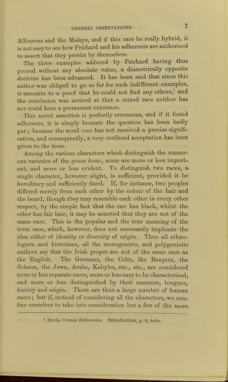 Alfourous and the Malays, and if tliis race bo really hybrid, it is not easy to see how Prichard and his adherents are authorised to assert that they persist by themselves. The three examples adduced by Prichard having thus proved without any absolute value, a diametrically opposite doctrine has been advanced. It has been said that since this author was obhged to go so fai* for such indifferent examples, it amounts to a proof that he could not find any others,' and the conclusion was arrived at that a mixed race neither has nor could have a permanent existence. This novel assertion is perfectly erroneous, and if it found adherents, it is simply because the question has been badly put; because the word race has not received a precise signifi- cation, and consequently, a very confused acceptation has been given to the term. Among the various characters which distinguish the numer- ous varieties of the genus homo, some are more or less import- ant, and more or less evident. To distinguish two races, a single character, however slight, is sufficient, provided it be hereditary and sufficiently fixed. If, for instance, two peoples differed merely from each other by the colour of the hair and the beard, though they may resemble each other in every other respect, by the simple fact that the one has black, whilst the other has fair hair, it may be asserted that they are not of the same race. This is the popular and the true meaning of the term race, which, however, does not necessarily implicate the idea either of identity or diversity of origin. Thus all ethno- logists and historians, all the monogenists, and polygenistic authors say that the Irish proper are not of the same race as the English. The Grermans, the CeltSj the Basques, the Sclaves, the Jews, Arabs, Kabyles, etc., etc., are considered more or less separate races, more or less easy to be characterised, and more or less distinguished by their manners, tongues, history and origin. There are thus a large number of human races; but if, instead of considering all the characters, we con- fine ourselves to take into consideration but a few of the more Davis, Crania Britannica. Introduction, p. 8, note.