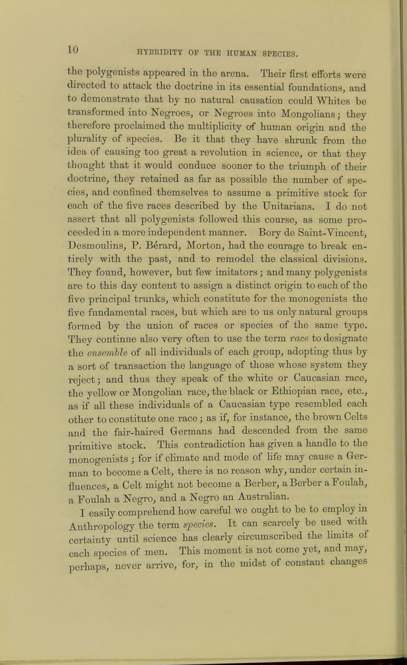 the polygenists appeared in the arena. Their first efiforts were directed to attack the doctrine in its essential foundations, and to demonstrate that by no natural causation could Whites be transformed into Negroes, or Negroes into Mongolians; they therefore proclaimed the multiplicity of human origin and the plurality of species. Be it that they have shrunk from the idea of causing too great a revolution in science, or that they thought that it would conduce sooner to the triumph of their doctrine, they retained as far as possible the number of spe- cies, and confined themselves to assume a primitive stock for each of the five races described by the Unitarians. I do not assert that all polygenists followed this course, as some pro- ceeded in a more independent manner. Bory de Saint-Yincent, Desmoulins, P. Berard, Morton, had the courage to break en- tirely with the past, and to remodel the classical divisions. They found, however, but few imitators ; and many polygenists are to this day content to assign a distinct origin to each of the five principal trunks, which constitute for the monogenists the five fundamental races, but which are to us only natural groups formed by the union of races or species of the same type. They continue also very often to use the term race to designate the ensemble of all individuals of each group, adopting thus by a sort of transaction the language of those whose system they reject; and thus they speak of the white or Caucasian race, the yellow or Mongolian race, the black or Ethiopian race, etc., as if all these individuals of a Caucasian type resembled each other to constitute one race; as if, for instance, the brown Celts and the fair-haired Grermans had descended from the same primitive stock. This contradiction has given a handle to the monogenists ; for if climate and mode of hfe may cause a Ger- man to become a Celt, there is no reason why, \mder certain in- fluences, a Celt might not become a Berber, a Berber a Foulah, a Foulah a Negro, and a Negro an Australian. I easily comprehend how careful we ought to be to employ in Anthropology the term species. It can scarcely be used with certainty until science has clearly circumscribed the hmits of each species of men. This moment is not come yet, and may, perhaps, never amve, for, in the midst of constant changes