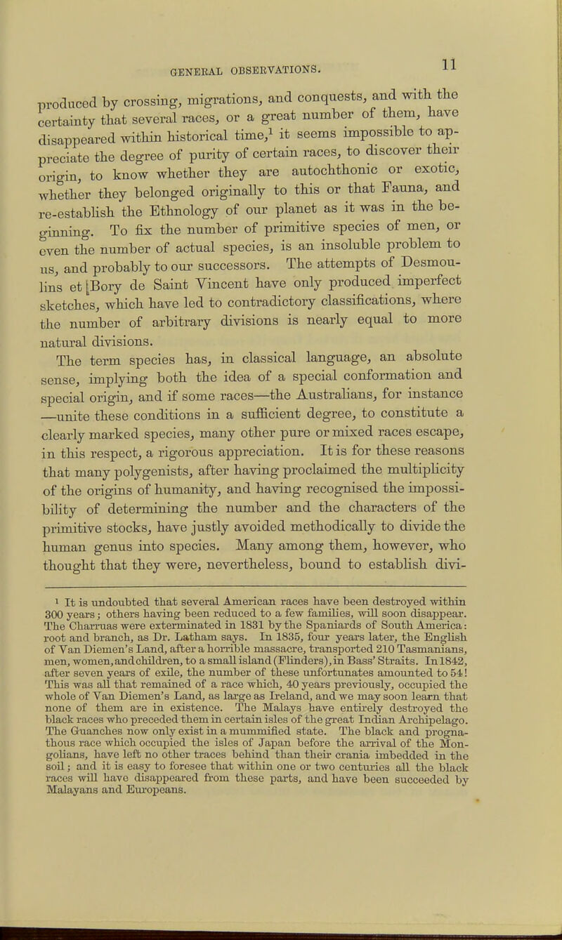 produced by crossing, migrations, and conquests, and with the certainty that several races, or a great number of them, have disappeared within historical time,i it seems impossible to ap- preciate the degree of purity of certain races, to discover their origin, to know whether they are autochthonic or exotic, whether they belonged originally to this or that Fauna, and re-estabhsh the Ethnology of our planet as it was in the be- ginning. To fix the number of primitive species of men, or oven the number of actual species, is an insoluble problem to us, and probably to our successors. The attempts of Desmou- lins et [Bory de Saint Vincent have only produced imperfect sketches, which have led to contradictory classifications, where the number of arbitrary divisions is nearly equal to more natural divisions. The term species has, in classical language, an absolute sense, implying both the idea of a special conformation and special origin, and if some races—the Australians, for instance —unite these conditions in a sufficient degree, to constitute a clearly marked species, many other pure or mixed races escape, in this respect, a rigorous appreciation. It is for these reasons that many polygenists, after having proclaimed the multiplicity of the origins of humanity, and having recognised the impossi- bility of determining the number and the characters of the primitive stocks, have justly avoided methodically to divide the human genus into species. Many among them, however, who thought that they were, nevertheless, bound to establish divi- 1 It is imdoubted that several American races have been destroyed vpithin 300 years; others having been reduced to a few families, will soon disappear. The Charruas were exterminated in 1831 by the Spaniards of South America: root and branch, as Dr. Latham says. In 1835, four years later, the English of Van Diemen's Land, after a horrible massacre, transported 210 Tasmanians, men, women, and children, to a small island (Plinders),in Bass' Straits. In 1842, after seven years of exile, the number of these unfortunates amounted to 54! This was all that remained of a race which, 40 years previously, occupied the whole of Van Diemen's Land, as large as Ireland, and we may soon learn that none of them are in existence. The Malays have entirely destroyed the black races who preceded them in certain isles of the great Indian Archipelago. The Guanches now only exist in a mummified state. The black and progna- thous race which occupied the isles of Japan before the arrival of the Mon- golians, have left no other traces behind than their crania imbedded in the soil; and it is easy to foresee that within one or two centimes all the black races will have disappeared from these parts, and have been succeeded by Malayans and Europeans.