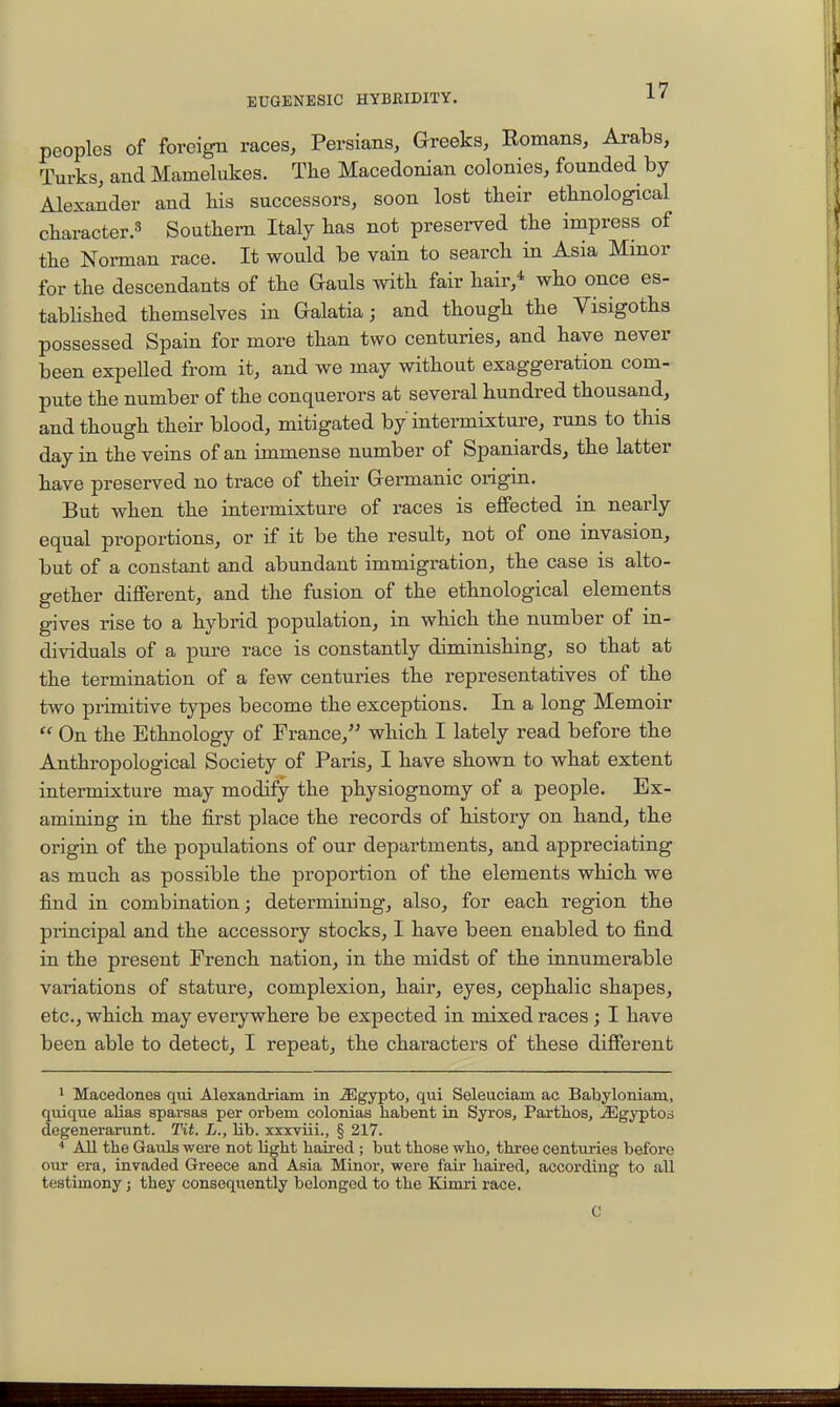 peoples of foreign races, Persians, Greeks, Romans, Arabs, Turks, and Mamelukes. The Macedonian colonies, founded by Alexander and kis successors, soon lost tkeir ethnological character.^ Southern Italy has not preserved the impress of the Norman race. It would be vain to search in Asia Minor for the descendants of the Gauls with fair hair,* who once es- tabhshed themselves in Galatia; and though the Visigoths possessed Spain for more than two centuries, and have never been expeUed from it, and we may without exaggeration com- pute the number of the conquerors at several hundred thousand, and though their blood, mitigated by intermixture, runs to this day in the veins of an immense number of Spaniards, the latter have preserved no trace of their Germanic origin. But when the intermixture of races is effected in nearly equal proportions, or if it be the result, not of one invasion, but of a constant and abundant immigration, the case is alto- gether different, and the fusion of the ethnological elements gives rise to a hybrid population, in which the number of in- dividuals of a pure race is constantly diminishing, so that at the termination of a few centuries the representatives of the two primitive types become the exceptions. In a long Memoir  On the Ethnology of France, which I lately read before the Anthropological Society of Paris, I have shown to what extent intermixture may modify the physiognomy of a people. Ex- amining in the first place the records of history on hand, the origin of the populations of our departments, and appreciating as much as possible the proportion of the elements which we find in combination; determining, also, for each region the principal and the accessory stocks, I have been enabled to find in the present French nation, in the midst of the innumerable variations of stature, complexion, hair, eyes, cephalic shapes, etc., which may everywhere be expected in mixed races; I have been able to detect, I repeat, the characters of these different 1 Macedones qui Alexandriam in iEgypto, qui Seleuciam ac Babyloniam, quique alias sparsas per orbem colonias habent in Sjvoa, Parthos, ^gyptod degenerarunt. Tit. L., lib. xxxviii., § 217. All tbe Gauls were not light baired ; but those who, three centuries before our era, invaded Greece and Asia Minor, were fair haired, according to all testimony; they consequently belonged to the Kimri race. C