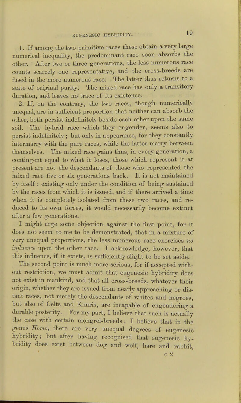 1. If among the two primitive races these obtain a very large numerical inequality, the predominant race soon absorbs the other. After two or three generations, the less numerous race counts scarcely one representative, and the cross-breeds are fused in the more numerous race. The latter thus returns to a state of original purity. The mixed race has only a transitory duration, and leaves no trace of its existence. 2. If, on the contrary, the two races, though numerically unequal, are in sufficient proportion that neither can absorb the other, both persist indefinitely beside each other upon the same soil. The hybrid race which they engender, seems also to persist indefinitely; but only in appearance, for they constantly intermarry with the pure races, while the latter marry between themselves. The mixed race gains thus, in every generation, a contingent equal to what it loses, those whick represent it at present are not the descendants of those who represented the mixed race five or six generations back. It is not maintained by itself: existing only under the condition of being sustained by the races from which it is issued, and if there arrived a time when it is completely isolated from these two races, and re- duced to its own forces, it would necessarily become extinct after a few generations. I might urge some objection against the first point, for it does not seem to me to be demonstrated, that in a mixture of very unequal proportions, the less numerous race exercises no influence upon the other race. I acknowledge, however, that this influence, if it exists, is sufficiently slight to be set aside. The second point is much more serious, for if accepted with- out restriction, we must admit that eugenesic hybridity does not exist in mankind, and that all cross-breeds, whatever their origin, whether they are issued from nearly approaching or dis- tant races, not merely the descendants of whites and negroes, but also of Celts and Kimris, are incapable of engendering a durable posterity. For my part, I believe that such is actually the case with certain mongrel-breeds ; I believe that in the genus Eomo, there are very unequal degrees of eugenesic hybridity; but after having recognised that eugenesic hy- bridity does exist between dog and wolf, hare and rabbit, c 2
