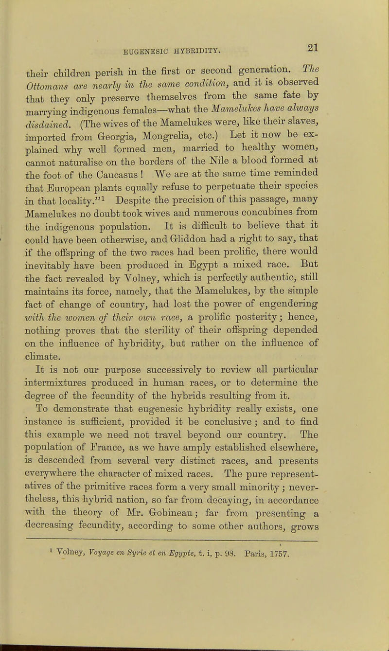 their children perisli in the first or second generation. The Ottomans are nearly in the same condition, and it is observed that they only preserve themselves from the same fate by marrying indigenous females—what the Mameluhes have always disclaimed. (The wives of the Mamelukes were, like their slaves, imported from Greorgia, Mongrelia, etc.) Let it now be ex- plained why well formed men, married to healthy women, cannot naturahse on the borders of the Nile a blood formed at the foot of the Caucasus ! We are at the same time reminded that European plants equally refuse to perpetuate their species in that locahty.i Despite the precision of this passage, many Mamelukes no doubt took wives and numerous concubines from the indigenous population. It is difficult to believe that it could have been otherwise, and GKddon had a right to say, that if the ofispring of the two races had been prolific, there would inevitably have been produced in Egypt a mixed race. But the fact revealed by Volney, which is perfectly authentic, still maintains its force, namely, that the Mamelukes, by the simple fact of change of country, had lost the power of engendering ivith the ivomen of their oiun race, a prohfic posterity; hence, nothing proves that the sterility of their ofispring depended on the influence of hybridity, but rather on the influence of chmate. It is not our purpose successively to review all particular intermixtures produced in human races, or to determine the degree of the fecundity of the hybrids resulting from it. To demonstrate that eugenesic hybridity really exists, one instance is sufficient, provided it be conclusive; and to find this example we need not travel beyond our country. The population of France, as we have amply established elsewhere, is descended from several very distinct races, and presents everywhere the character of mixed races. The pure represent- atives of the primitive races form a very small minority; never- theless, this hybrid nation, so far from decaying, in accordance with the theory of Mr. Gobineau; far from presenting a decreasing fecundity, according to some other authors, grows ' Volney, Voyage en Syrie et en Egypte, t. i, p. 98. Pai-is, 1757.