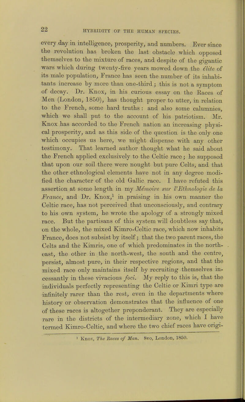 every day in intelligence^ prosperity, and numbers. Ever since the revolution has broken the last obstacle which opposed themselves to the mixture of races, and despite of the gigantic wars which during twenty-five years mowed down the ^lite of its male population, France has seen the number of its inhabi- tants increase by more than one-third ; this is not a symptom of decay. Dr. Knox, in his curious essay on the Races of Men (London, 1850), has thought proper to utter, in relation to the French, some hard truths : and also some calumnies, which we shall put to the account of his patriotism. Mr. Knox has accorded to the French nation an increasing physi- cal prosperity, and as this side of the question is the only one which occupies us here, we might dispense with any other testimony. That learned author thought what he said about the French applied exclusively to the Celtic race; he supposed that upon our soil there were nought but pure Celts, and that the other ethnological elements have not in any degree modi- tied the character of the old Gallic race. I have refuted this assertion at some length in my M^moire sur I'Ethnologie de la France, and Dr. Knox,^ in praising in his own manner the Celtic race, has not perceived that unconsciously, and contrary to his own system, he wrote the apology of a strongly mixed race. But the partisans of this system will doubtless say that, on the whole, the mixed Kimro-Celtic race, which now inhabits France, does not subsist by itself; that the two parent races, the Celts and the Kimris, one of which predominates in the north- east, the other in the north-west, the south and the centre, persist, almost pure, in their respective regions, and that the mixed race only maintains itself by recruiting themselves in- cessantly in these vivacious foci. My reply to this is, that the individuals perfectly representing the Celtic or Kimri type are infinitely rarer than the rest, even in the departments where history or observation demonstrates that the infiuence of one of these races is altogether preponderant. They are especially rare in the districts of the intermediary zone, which I have termed Kimro-Celtic, and where the two chief races have origi- ' Knox, The Races of Man. 8vo, London, 1850.