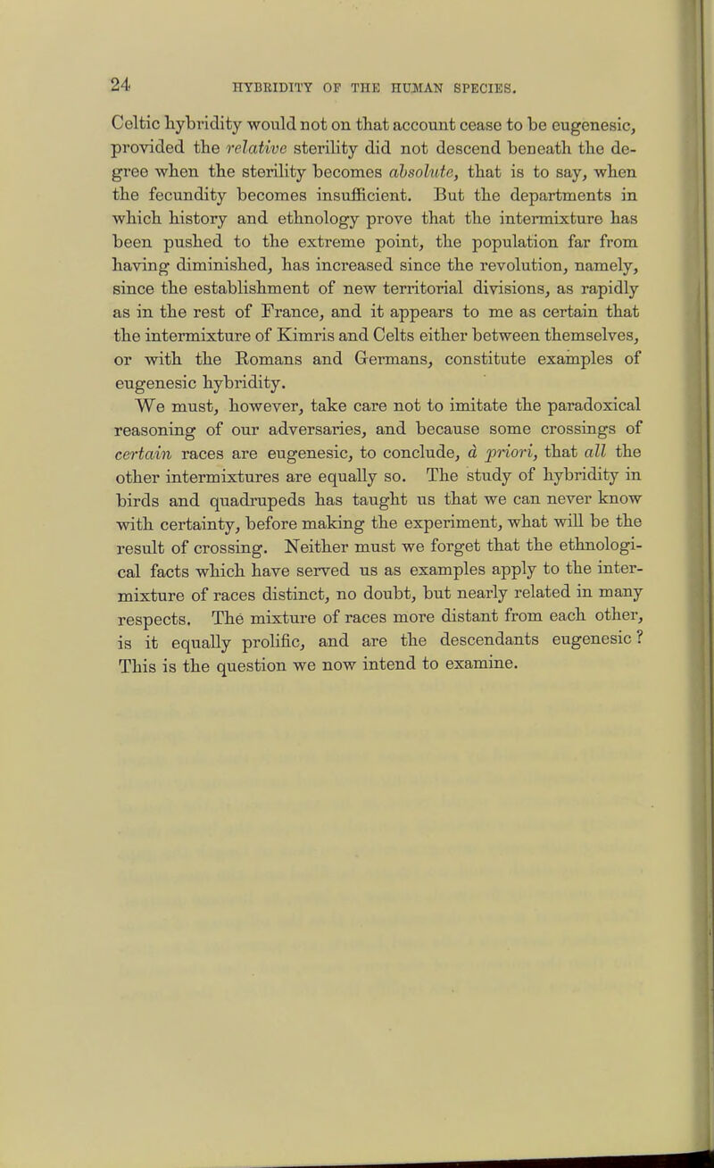 Celtic hybridity would not on that account cease to be eugcneslc, provided the relative sterility did not descend beneath the de- gree when the sterility becomes absolute, that is to say, when the fecundity becomes insufficient. But the departments in which history and ethnology prove that the intermixture has been pushed to the extreme point, the population far from having diminished, has increased since the revolution, namely, since the establishment of new territorial divisions, as rapidly as in the rest of France, and it appears to me as certain that the intermixture of Kimris and Celts either between themselves, or with the Romans and Germans, constitute examples of eugenesic hybridity. We must, however, take care not to imitate the paradoxical reasoning of our adversaries, and because some crossings of certain races are eugenesic, to conclude, d ^priori, that all the other intermixtures are equally so. The study of hybridity in birds and quadrupeds has taught us that we can never know with certainty, before making the experiment, what will be the result of crossing. Neither must we forget that the ethnologi- cal facts which have served us as examples apply to the inter- mixture of races distinct, no doubt, but nearly related in many respects. The mixture of races more distant from each other, is it equaEy prolific, and are the descendants eugenesic? This is the question we now intend to examine.