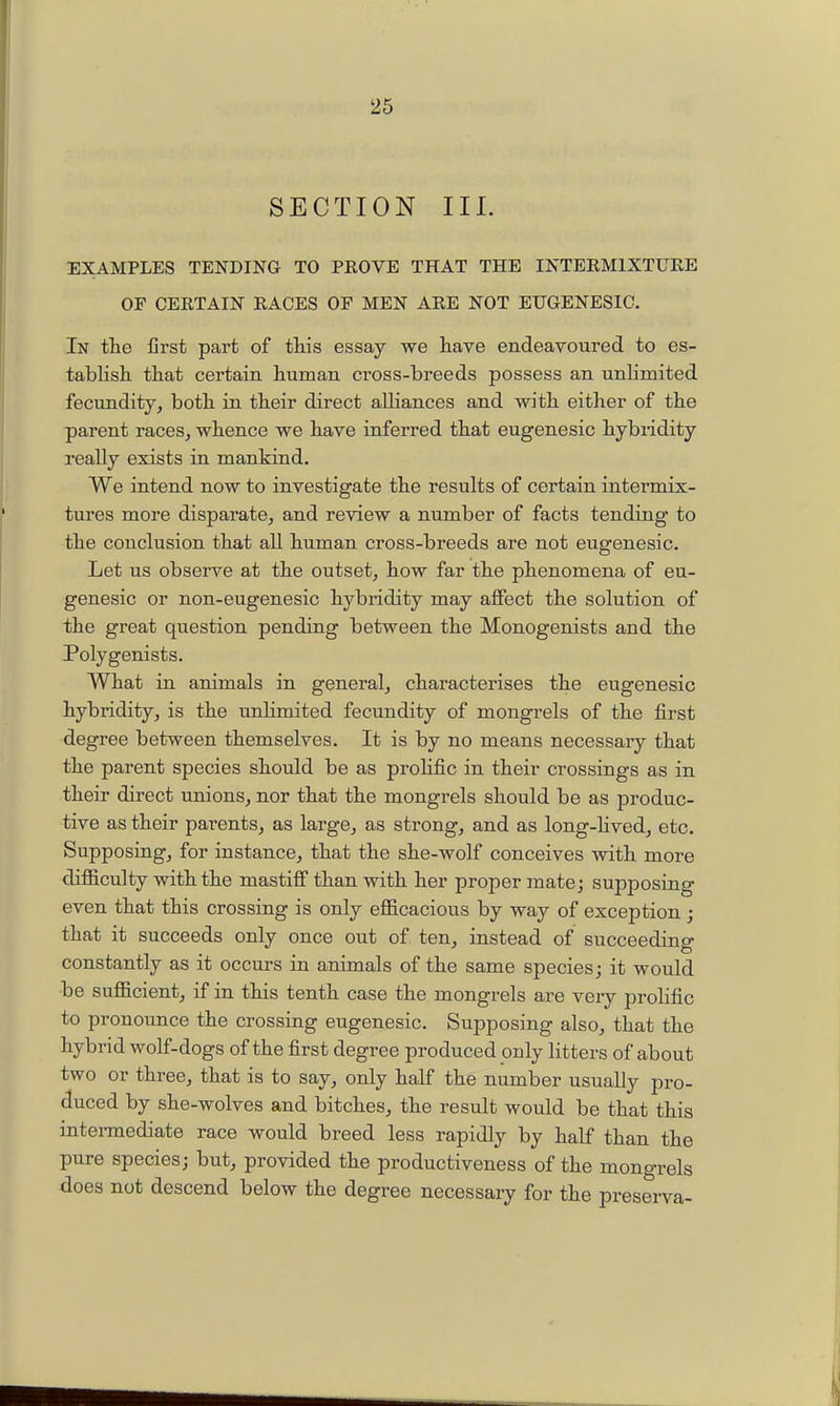 SECTION III. EXAMPLES TENDING TO PROVE THAT THE INTERMIXTUKE OF CERTAIN RACES OF MEN ARE NOT EUGENESIG. In the first part of this essay we have endeavoured to es- tabKsh that certain human cross-breeds possess an unlimited fecundity, both in their direct alliances and with either of the parent races, whence we have inferred that eugenesic hybridity really exists in mankind. We intend now to investigate the results of certain intermix- tures more disparate, and review a number of facts tending to the conclusion that all human cross-breeds are not eugenesic. Let us observe at the outset, how far the phenomena of eu- genesic or non-eugenesic hybridity may affect the solution of the great question pending between the Monogenists and the Polygenists. What in animals in general, characterises the eugenesic hybridity, is the unhmited fecundity of mongrels of the first degree between themselves. It is by no means necessary that the parent species should be as prolific in their crossings as in their direct unions, nor that the mongrels should be as produc- tive as their parents, as large, as strong, and as long-hved, etc. Supposing, for instance, that the she-wolf conceives with more difficulty with the mastifi than with her proper matej supposing even that this crossing is only efficacious by way of exception ; that it succeeds only once out of ten, instead of succeeding constantly as it occurs in animals of the same species; it would be sufficient, if in this tenth case the mongrels are very prolific to pronounce the crossing eugenesic. Supposing also, that the hybrid wolf-dogs of the first degree produced only litters of about two or three, that is to say, only half the number usually pro- duced by she-wolves and bitches, the result would be that this intei-mediate race would breed less rapidly by half than the pure species; but, provided the productiveness of the mongrels does not descend below the degree necessary for the preserva-