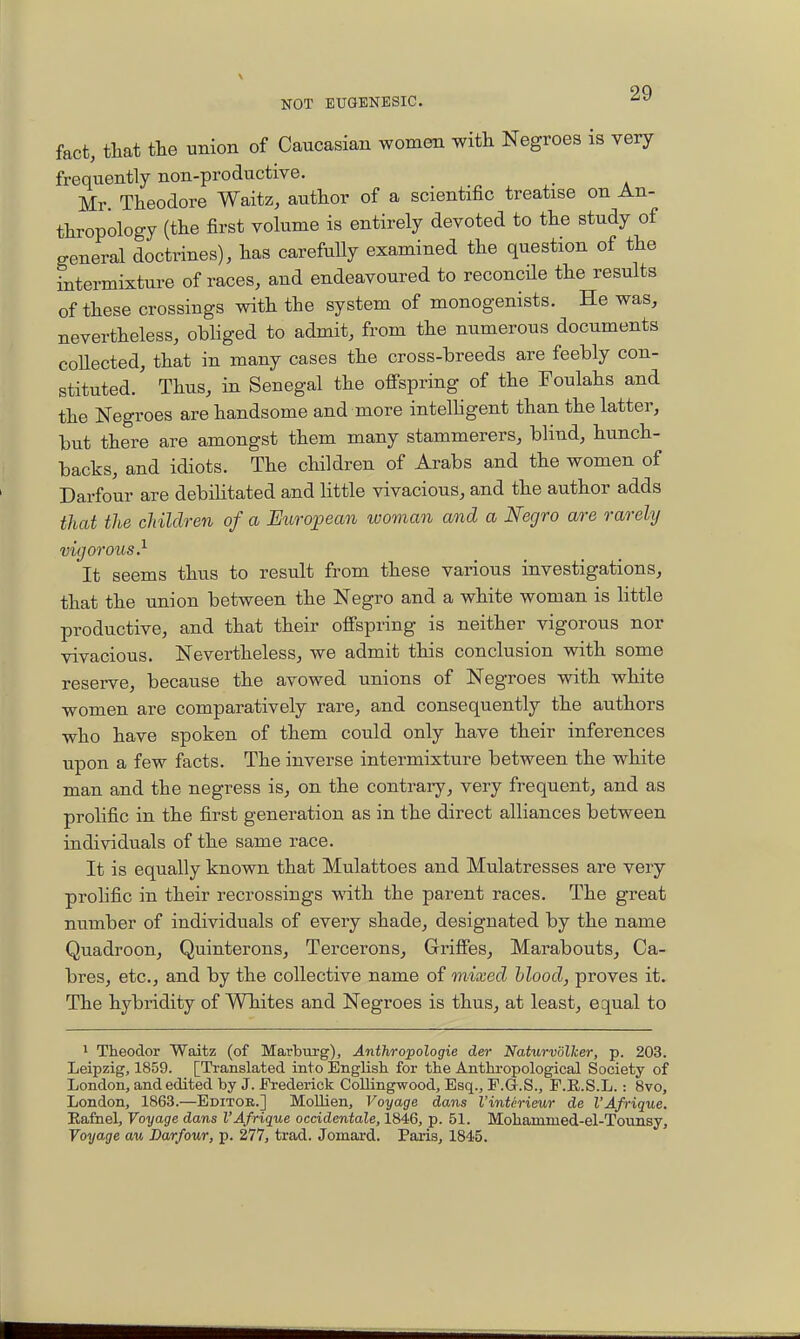 fact, that the union of Caucasian women with Negroes is very frequently non-productive. Mr. Theodore Waitz, author of a scientific treatise on An- thropology (the first volume is entirely devoted to the study of general doctrines), has carefully examined the question of the intermixture of races, and endeavoured to reconcHe the results of these crossings with the system of monogenists. He was, nevertheless, obliged to admit, from the numerous documents coUected, that in many cases the cross-breeds are feebly con- stituted. Thus, in Senegal the ofi-spring of the Foulahs and the Negroes are handsome and more intelligent than the latter, but there are amongst them many stammerers, blind, hunch- backs, and idiots. The children of Arabs and the women of Darfour are debilitated and little vivacious, and the author adds that the children of a Etcropean woman and a Negro are rarely vigorous.^ It seems thus to result from these various investigations, that the union between the Negro and a white woman is little productive, and that their offspring is neither vigorous nor vivacious. Nevertheless, we admit this conclusion with some reserve, because the avowed unions of Negroes with white women are comparatively rare, and consequently the authors who have spoken of them could only have their inferences upon a few facts. The inverse intermixture between the white man and the negress is, on the contrary, very frequent, and as prolific in the first generation as in the direct alliances between individuals of the same race. It is equally known that Mulattoes and Mulatresses are very prolific in their recrossings with the parent races. The great number of individuals of every shade, designated by the name Quadroon, Quinterons, Tercerons, Grifies^ Marabouts, Ca- bres, etc., and by the collective name of mixed hlood, proves it. The hybridity of WTiites and Negroes is thus, at least, equal to 1 Theodor Waitz (of Marburg), Anthropologie der Naturvolher, p. 203. Leipzig, 1859. [Translated into English for the Anthropological Society of London, and edited by J. Fi-ederick Collingwood, Esq., F.G.S., F.E.S.L.: 8vo, London, 1863.—Editob.] MoUien, Voyage dans Vintirieur de I'Afrique. Eafnel, Voyage dans I'Afrique ocddentale, 1846, p. 51. Mohammed-el-Totmsy, Voyage a^(, Darfour, p. 277, trad. Jomard. Paris, 1845.