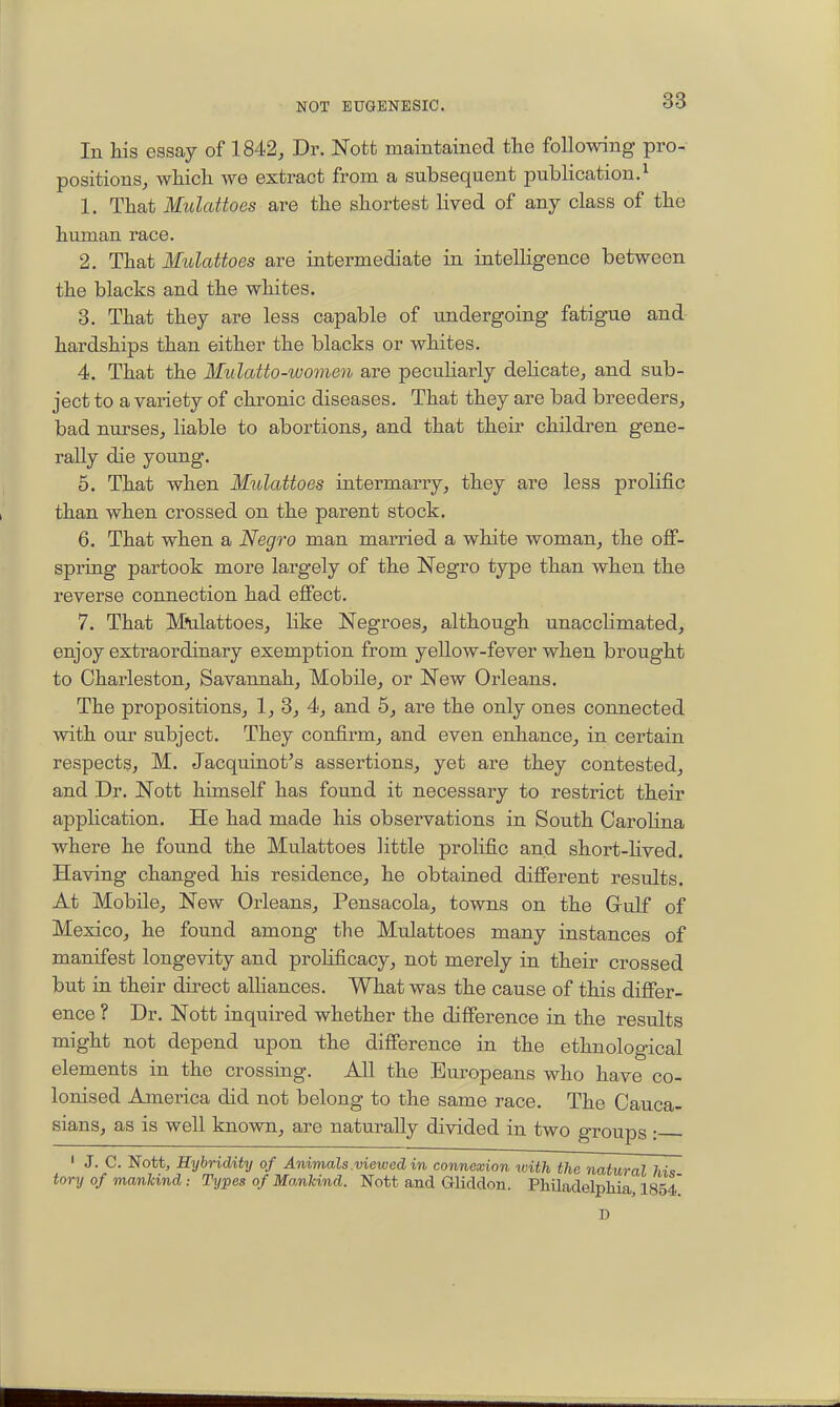 In his essay of 1842, Dr. JSTotfc maintained the following pro- positionsj which, we extract from a subsequent publication. ^ 1. That Mulattoes are the shortest lived of any class of the human race. 2. That Mulattoes are intermediate in inteUigence between the blacks and the whites. 3. That they are less capable of undergoing fatigue and hardships than either the blacks or whites. 4. That the MulcMo-women are pecuHarly delicate, and sub- ject to a variety of chronic diseases. That they are bad breeders, bad nurses, liable to abortions, and that their children gene- rally die young. 5. That when Mulattoes intermarry, they are less prolific than when crossed on the parent stock. 6. That when a Negro man married a white woman, the off- spring partook more largely of the Negro type than when the reverse connection had effect. 7. That Mtdattoes, like Negroes, although unacclimated, enjoy extraordinary exemption from yellow-fever when brought to Charleston, Savannah, Mobile, or New Orleans. The propositions, 1, 3, 4, and 5, are the only ones connected with our subject. They confirm, and even enhance, in certain respects, M. Jacquinot^s assertions, yet are they contested, and Dr. Nott himself has found it necessary to restrict their apphcation. He had made his observations in South Carolina where he found the Mulattoes little prolific and short-Hved, Having changed his residence, he obtained different results. At Mobile, New Orleans, Pensacola, towns on the Gulf of Mexico, he found among the Mulattoes many instances of manifest longevity and proHficacy, not merely in their crossed but in their direct alliances. What was the cause of this differ- ence ? Dr. Nott inquired whether the difference in the results might not depend upon the difference in the ethnological elements in the crossing. All the Europeans who have co- lonised America did not belong to the same race. The Cauca- sians, as is well known, are naturally divided in two groups • ' J. C. Nott, Hybridity of Animals .viewed in connexion rvith the natural hi<s tory of mankind : Types of Ma.nUnd. Nott and Gliddon. Philadelphia, I854 D