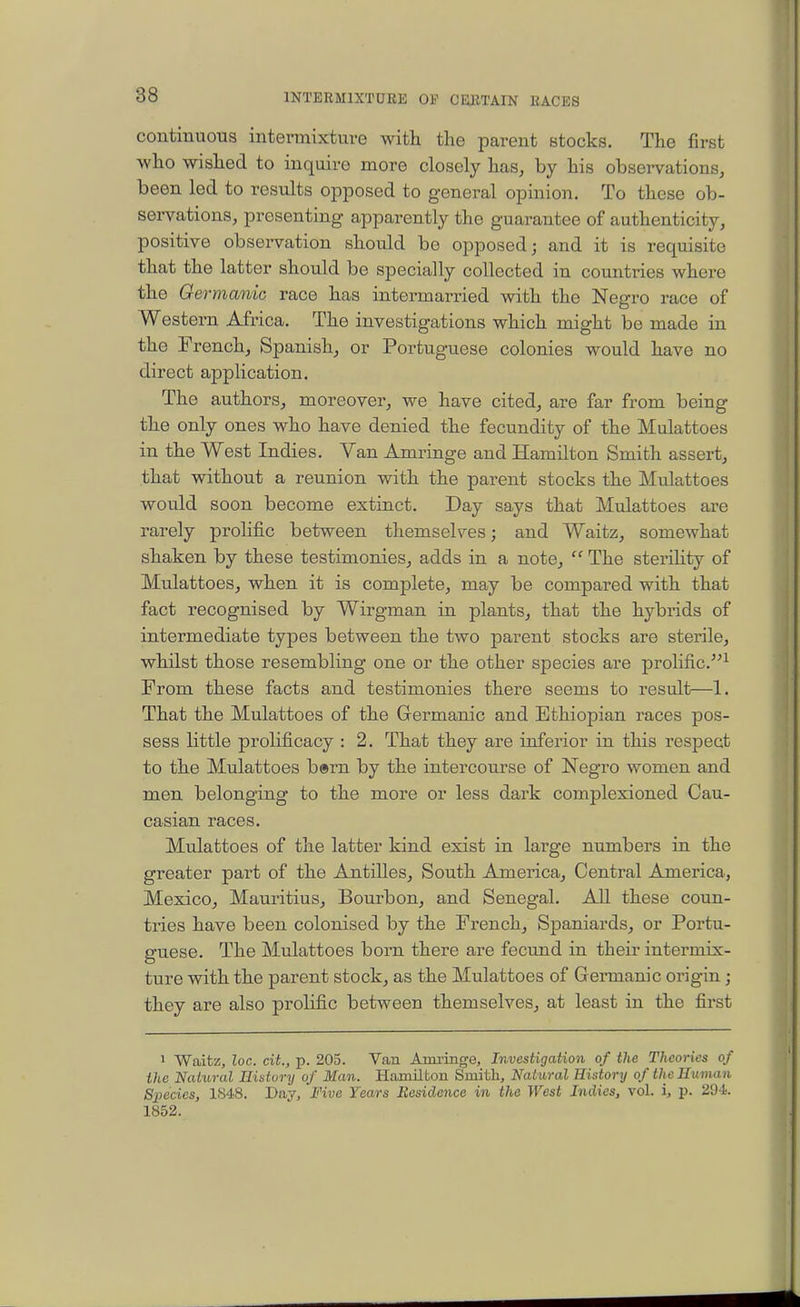 continuous intermixture with the parent stocks. The first who wished to inquire more closely has^ by his observations, been led to results opposed to general opinion. To these ob- servations, presenting apparently the guarantee of authenticity, positive obsei-vation should be opposed; and it is requisite that the latter should be specially collected in countries where the Germanic race has intermarried with the Negro race of Western Africa. The investigations which might be made in the French, Spanish, or Portuguese colonies would have no direct application. The authors, moreover, we have cited, are far from being the only ones who have denied the fecundity of the Mulattoes in the West Indies. Van Amringe and Hamilton Smith assert, that without a reunion with the parent stocks the Mulattoes would soon become extinct. Day says that Mulattoes are rarely prolific between themselves; and Waitz, somewhat shaken by these testimonies, adds in a note,  The sterility of Mulattoes, when it is complete, may be compared with that fact recognised by Wirgman in plants, that the hybrids of intermediate types between the two parent stocks are sterile, whilst those resembling one or the other species are prolific.^ From these facts and testimonies there seems to result—1. That the Mulattoes of the Germanic and Ethiopian races pos- sess little prolificacy : 2. That they are inferior in this respect to the Mulattoes b®rn by the intercourse of Negro women and men belonging to the more or less dark complexioned Cau- casian races. Mulattoes of the latter kind exist in large numbers in the greater part of the Antilles, South America, Central America, Mexico, Mauritius, Bourbon, and Senegal. All these coun- tries have been colonised by the French, Spaniards, or Portu- guese. The Mulattoes born there are fecund in their intermix- ture with the parent stock, as the Mulattoes of Gennanic origin ; they are also prolific between themselves, at least in the first 1 Waitz, loc. cit., p. 205. Van Ami-inge, Investigation of the Theories of the Natural History of Man. Hamilton Smith, Natural History of the Human Species, 1848. Day, Five Years Besiclonce in the West Indies, vol. i, p. 29-i. 1852.