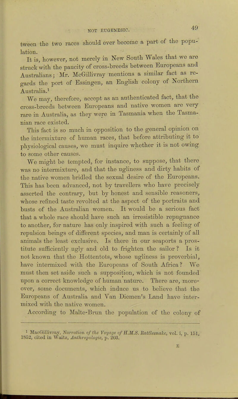 tween the two races should ever become a part of the popu- lation. It is, however, not merely in New South Wales that we are struck with the paucity of cross-breeds between Europeans and Australians; Mr. McGrillivray mentions a similar fact as re- gards the port of Essingen, an English colony of Northern Australia.^ We may, therefore, accept as an authenticated fact, that the cross-breeds between Europeans and native women are very rare in Australia, as they were in Tasmania when the Tasma- nian race existed. This fact is so much in opposition to the general opinion on the intermixture of human races, that before attributing it to physiological causes, we must inquire whether it is not owing to some other causes. We might be tempted, for instance, to suppose, that there was no intermixture, and that the ugliness and dirty habits of the native women bridled the sexual desire of the Europeans. This has been advanced, not by travellers who have precisely asserted the contrary, but by honest and sensible reasoners, whose refined taste revolted at the aspect of the portraits and busts of the Australian women. It would be a serious fact that a whole race should have such an irresistible repugnance to another, for nature has only inspired with such a feeling of repulsion beings of different species, and man is certainly of all animals the least exclusive. Is there in our seaports a pros- titute sufficiently ugly and old to frighten the sailor ? Is it not known that the Hottentots, whose ugliness is proverbial, have intermixed with the Europeans of South Africa ? We must then set aside such a supposition, which is not founded upon a correct knowledge of human nature. There are, more- over, some documents, which induce us to believe that the Europeans of Australia and Yan Diemen's Land have inter- mixed with the native women. According to Malte-Brun the population of the colony of ' MacGilliyray, Narration of the Voyage of H.M.S. Rattlesnake, vol. p. 151, 1852j cibed in Waitz, Anthropologic, p. 203.
