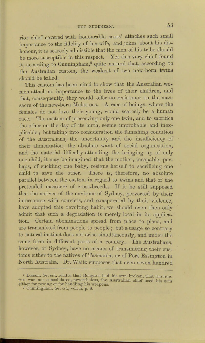 rior chief covered witla honourable scars' attaches such small importance to the fideHty of his wife, and jokes about his dis- honour, it is scarcely admissible that the men of his tribe should be more susceptible in this respect. Yet this very chief found it, according to Cunningham/ quite natural that, according to the Australian custom, the weakest of two new-born twins should be killed. This custom has been cited to show that the AustraHan wo- men attach no importance to the lives of their childrenj and that, consequently, they would offer no resistance to the mas- sacre of the new-born Mulattoes. A race of beings, where the females do not love their young, would scarcely be a human race. The custom of preserving only one twin, and to sacrifice the other on the day of its birth, seems improbable and inex- phcable; but taking into consideration the famishing condition of the Austrahans, the uncertainty and the insufficiency of their ahmentation, the absolute want of social organisation, and the material difficulty attending the bringing up of only one child, it may be imagined that the mother, incapable, per- haps, of suckling one baby, resigns herself to sacrificing one child to save the other. There is, therefore, no absolute parallel between the custom in regard to twins and that of the pretended massacre of cross-breeds. If it be still supposed that the natives of the environs of Sydney, perverted by their intercourse with convicts, and exasperated by their violence, have adopted this revolting habit, we should even then only admit that such a degradation is merely local in its applica- tion. Certain abominations spread from place to place, and are transmitted from people to people; but a usage so contrary to natural instinct does not arise simultaneously, and under the same form in different parts of a country. The Austrahans, however, of Sydney, have no means of transmitting their cus- toms either to the natives of Tasmania, or of Port Essington in North Australia. Dr. Waitz supposes that even seven hundred ' Lesson, loc. cU., relates that Bongarri liad his arm broken, that the frac- tvu'c was not consolidated, nevertheless, the Australian chief used his aa-ui either for rowing or for handling his weapons.  Cunningham, loc. ciL, vol. ii, p. 8.