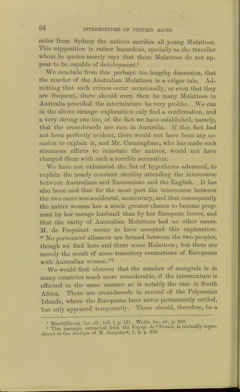 miles from Sydney the natives sacrifice all young Mulattoes. This supposition is rather hazardous, specially as the traveller whom he quotes merely says that these Mulattoes do not ap- pear to be capable of development.^ We conclude from tliis perhaps too lengthy discussion, that the mm-der of the Austrahan Mulattoes is a vulgar tale. Ad- mitting that such crimes occur occasionally, or even that they are frequent, there should even then be many Mulattoes in Australia provided the intermixture be very prohfic. We can in the above strange explanation only find a confirmation, and a very strong one too, of the fact we have estabhshed, namely, that the cross-breeds are rare in Austraha, If this fact had not been perfectly evident, there would not have been any oc- casion to explain it, and Mr. Cunningham, who has made such strenuous efforts to reinstate the natives, would not have charged them with such a terrible accusation. We have not exhausted the list of hypotheses advanced, to explain the nearly constant sterihty attending the intercourse between AustraUans and Tasmanians and the English. It has also been said that for the most part the intercourse between the two races was accidental, momentary, and that consequently the native woman has a much greater chance to become preg- nant by her savage husband than by her European lovers, and that the rarity of Austrahan Mulattoes had no other cause. M. de Freycinet seems to have accepted this explanation.  No permanent aUiances are formed between the two peoples, though we find here and there some Mulattoes; but these are merely the result of some transitory connections of Europeans with Austrahan women. We would first observe that the nmnber of mongrels is in many countries much more considerable, if the intermixture is effected in the same manner as is notably the case in South Africa. There are cross-breeds in several of the Polynesian Islands, where the Europeans have never permanently settled, but only appeared temporarily. There should, therefore, be a 1 MacGillivi-ay, loc. ext., vol. i, p. 151. Waitz, loc. cit, p. 203. 2 This passage, extracted from the Voyage T Urame, is toxtuaUy repro- duced in the Zoologic of M. Jacfininot, t. ii, p. 353.