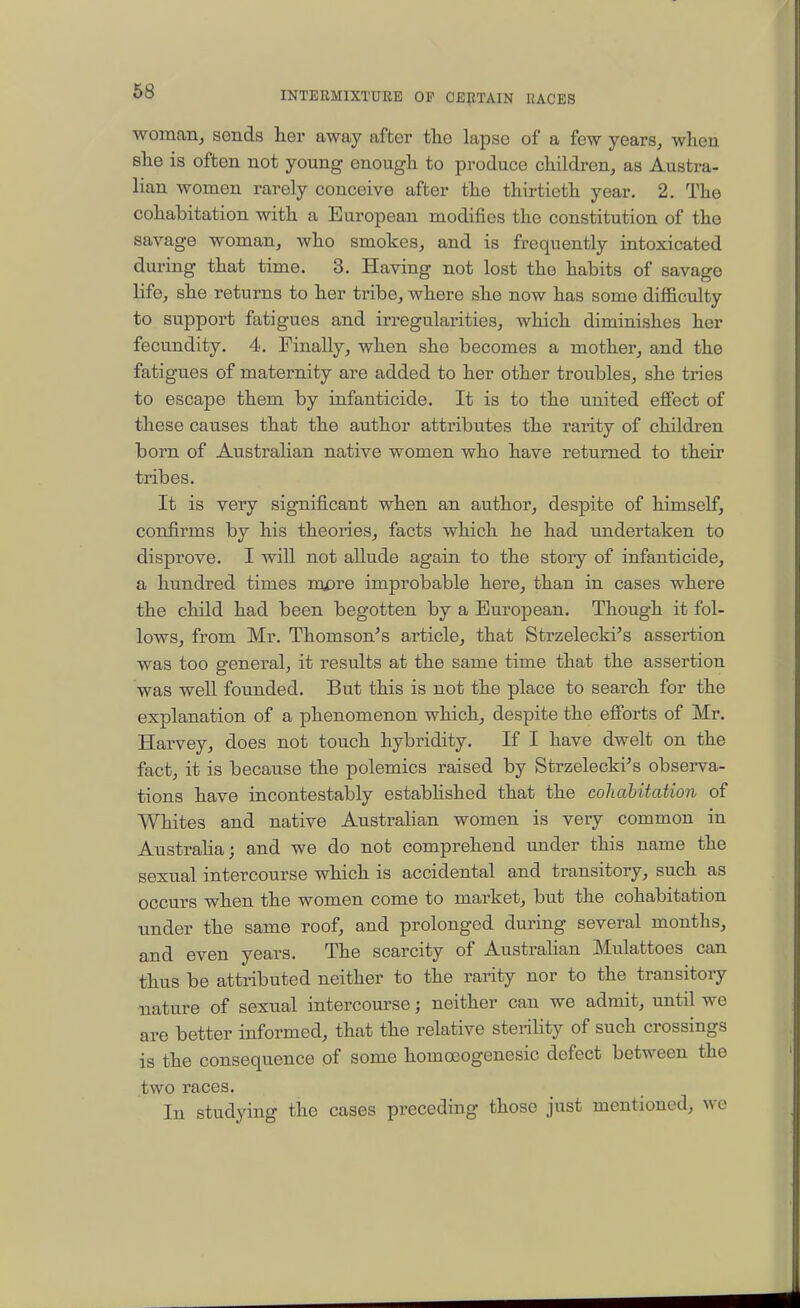 woman, sends her away after the lapse of a few years, when she is often not young enough to produce children, as Austra- lian women rarely conceive after the thirtieth year. 2. The cohabitation with a European modifies the constitution of the savage woman, who smokes, and is frequently intoxicated during that time. 3. Having not lost the habits of savage life, she returns to her tribe, where she now has some difficulty to support fatigues and irregularities, which diminishes her fecundity. 4. Finally, when she becomes a mother, and the fatigues of maternity are added to her other troubles, she tries to escape them by infanticide. It is to the united effect of these causes that the author attributes the rarity of children born of Australian native women who have returned to their tribes. It is very significant when an author, despite of himself, confirms by his theories, facts which he had undertaken to disprove. I will not allude again to the story of infanticide, a hundred times mpre improbable here, than in cases where the child had been begotten by a European. Though it fol- lows, from Mr. Thomson's article, that Strzelecki's assertion was too general, it results at the same time that the assertion was well founded. But this is not the place to search for the explanation of a phenomenon which, despite the efforts of Mr. Harvey, does not touch hybridity. If I have dwelt on the fact, it is because the polemics raised by Strzelecki's observa- tions have incontestably estabhshed that the cohabitation of Whites and native Australian women is very common in Austraha; and we do not comprehend imder this name the sexual intercourse which is accidental and transitory, such as occurs when the women come to market, but the cohabitation under the same roof, and prolonged during several months, and even years. The scarcity of Austrahan Mulattoes can thus be attributed neither to the rarity nor to the transitory nature of sexual intercourse j neither can we admit, until we are better informed, that the relative sterility of such crossings is the consequence of some homoeogenesic defect between the two races. In studying the cases preceding those just mentioned, we