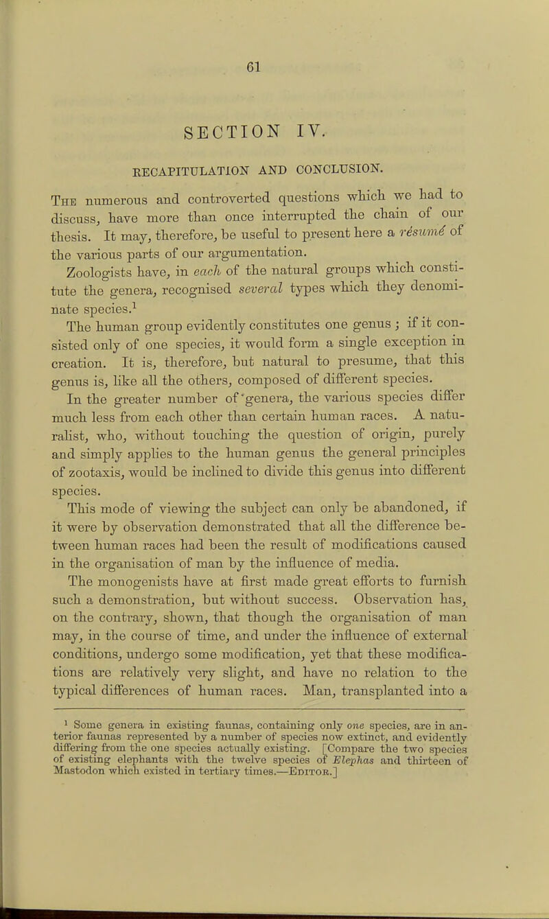 SECTION IV. RECAPITULATION AND CONCLUSION. The numerous and controverted questions wtich we had to discuss, have more than once interrupted the chain of our thesis. It may, therefore, be useful to present here a o-esum^ of the various parts of our argumentation. Zoologists have, in each of the natural groups which consti- tute the genera, recognised several types which they denomi- nate species.-^ The human group evidently constitutes one genus j if it con- sisted only of one species, it would foi-m a single exception in creation. It is, therefore, but natural to presume, that this genus is, like all the others, composed of different species. In the greater number of'genera, the various species differ much less from each other than certain human races. A natu- raHst, who, without touching the question of origin, purely and simply applies to the human genus the general principles of zootaxis, would be inclined to divide this genus into different species. This mode of viewing the subject can only be abandoned, if it were by observation demonstrated that all the difference be- tween human races had been the result of modifications caused in the organisation of man by the influence of media. The monogenists have at first made great efforts to furnish such a demonstration, but without success. Observation has, on the contrary, shown, that though the organisation of man may, in the course of time, and under the influence of external conditions, undergo some modification, yet that these modifica- tions are relatively very slight, and have no relation to the typical differences of human races. Man, transplanted into a ' Some genera in existing faunas, containing only one species, are in an- terior faunas represented by a number of species now extinct, and evidently differing from the one species actually existing. [Compare the two species of existing elephants with the twelve species of Elephas and thirteen of Mastodon which existed in tertiary times.—Editob.]