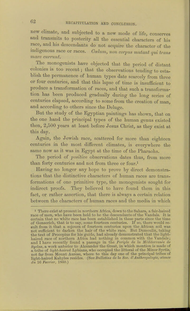 new climate, and subjected to a new mode of life, conserves and transmits to posterity all the essential characters of his race, and his descendants do not acquire the character of the indigenous race or races. Omluni, non corjnis mutant qui trans mare currunt. The monogenists have objected that the period of distant colonies is too recent; that the observations tending to esta- blish the permanence of human types date scarcely from three or four centuries, and that this lapse of time is insufficient to produce a transformation of races, and that such a transforma- tion has been produced gradually during the long series of centuries elapsed, according to some from the creation of man, and according to others since the Deluge. But the study of the Egyptian paintings has shown, that on the one hand the principal types of the human genus existed then, 2,500 years at least before Jesus Christ, as they exist at this day. Again, the Jewish race, scattered for more than eighteen centuries in the most different climates, is everywhere the same now as it was in Egypt at the time of the Pharaohs. The period of positive observations dates thus, from more than forty centuries and not from three or four.^ Having no longer any hope to prove by direct demonstra- tions that the distinctive characters of human races are trans- formations of one primitive type, the monogenists sought for indirect proofs. They believed to have found them in this fact, or rather assertion, that there is always a certain relation between the characters of human races and the media in which 1 There exist at present in northern Africa, down to the Sahara, a fair-haired race of men, who have been held to be the descendants of the Vandals. It is certain that no white race has been established in these pai-ts since the time of Genserich, that is to say, some fourteen centuries. If so, there would re- sult from it that a sojourn of fourteen centuries upon the African soil was not sufficient to darken the haii' of the white race. But Dumoulin, taking the text of Procopius for his guide, had already demonstrated that the Ught- hau-ed race of northern Africa had nothing in common with the Vandals; and I have recently found a passage in the Periple de la M(!diterranre de Syclax, a work anterior to Alexander the Great, in which mention is made of a tribe of light-haired Lybians, who occupied the littoral of the Minor SjTtis, not far fi-om Mount Auress, where to this day one of the princip.al tribes of light-haired Kabyles resides. (See Bulletins de la Soc. d'Anthropologic, st'ance du 16 Favrier, 1860.)