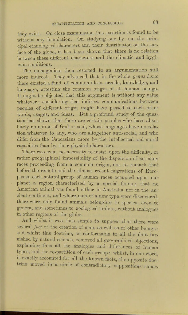 they exist. On close examination this assertion is found to be without any foundation. On studying one by one the prin- cipal ethnological characters and their distribution on the sur- face of the globe, it has been shown that there is no relation between these different characters and the climatic and hygi- enic conditions. The monogenists then resorted to an argumentation still more indirect. They advanced that in the whole genus homo there existed a fund of common ideas, creeds, knowledge, and language, attesting the common origin of aU human beings. It might be objected that this argument is without any value whatever; considering that indirect communications between peoples of different origin might have passed to each other words, usages, and ideas. But a profound study of the ques- tion has shown that there are certain peoples who have abso- lutely no notion of Grod or soul, whose languages have no rela- tion whatever to any, who are altogether anti-social, and who differ from the Caucasians more by the intellectual and moral capacities than by their physical characters. There was even no necessity to insist upon the difficulty, or rather geographical impossibility of the dispersion of so many races proceeding from a common origin, nor to remark that before the remote and the almost recent migrations of Euro- peans, each natural group of human races occupied upon our planet a region characterised by a special fauna ; that no American animal was found either in Australia nor in the an- cient continent, and where men of a new type were discovered, there were only found animals belonging to species, even to genera, and sometimes to zoological orders, without analogues in other regions of the globe. And whilst it was thus simple to suppose that there were several fad of the creation of man, as well as of other beings ; and whilst this doctrine, so conformable to all the data fur- nished by natural science, removed all geographical objections, explaining thus all the analogies and differences of human types, and the re-partition of each group; whilst, in one word, it exactly accounted for all the known facts, the opposite doc- trine moved in a circle of contradictory suppositions super-