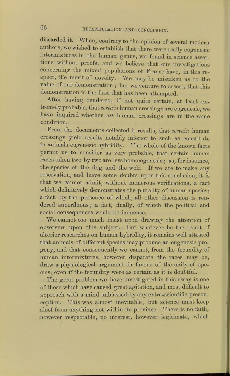 discarded it. Wlien, contrary to the opinion of several modem authors, we wished to establish that there were really eugenesic intermixtures in the human genus, we found in science asser- tions without proofs, and wo beHevo that our investigations concerning the mixed populations of France have, in this re- spect, the merit of novelty. We may be mistaken as to the value of our demonstration; but we venture to assert, that this demonstration is the first that has been attempted. After having rendered, if not quite certain, at least ex- tremely probable, that certain human crossings are eugenesic, we have inquired whether all human crossings are in the same condition. From the documents collected it results, that certain human crossings yield results notably inferior to such as constitute in animals eugenesic hybridity. The whole of the known facts permit us to consider as very probable, that certain human races taken two by two are less homoeogenesic; as, for instance, the species of the dog and the wolf. If we are to make any reservation, and leave some doubts upon this conclusion, it is that we cannot admit, without numerous verifications, a fact which definitively demonstrates the pluraHty of human species; a fact, by the presence of which, aU other discussion is ren- dered superfluous; a fact, finally, of which the political and social consequences would be immense. We cannot too much insist upon drawing the attention of observers upon this subject. But whatever be the result of ulterior researches on human hybridity, it remains well attested that animals of different species may produce an eugenesic pro- geny, and that consequently we cannot, from the fecundity of human intermixtures, however disparate the races may be, draw a physiological argument in favour of the unity of spe- cies, even if the fecundity were as certain as it is doubtful. The great problem we have investigated in this essay is one of those which have caused great agitation, and most difficult to approach with a mind unbiassed by any extx'a-scientific precon- ception. This was almost inevitable; but science must keep aloof from anything not within its province. There is no faith, however respectable, no interest, however legitimate, which
