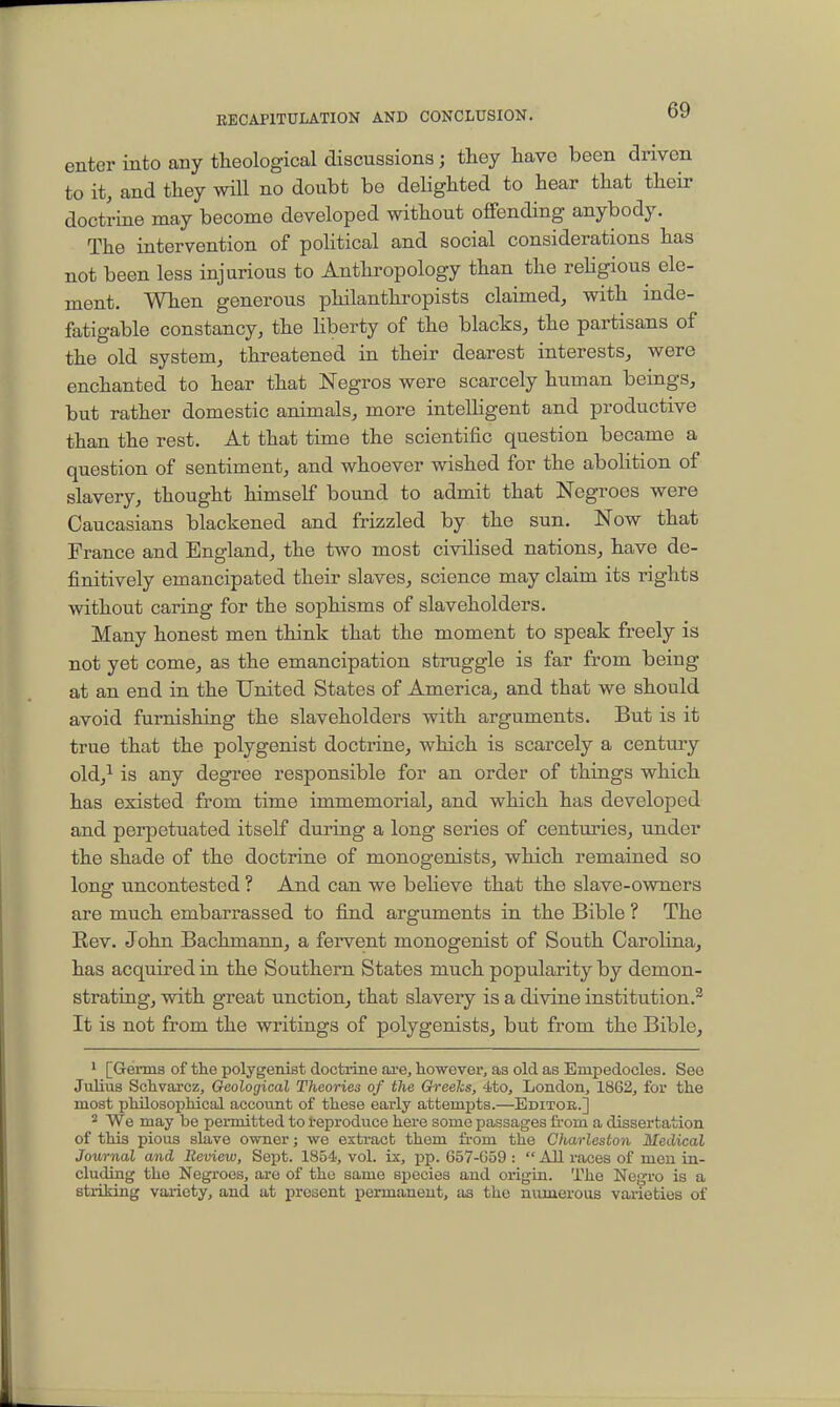enter into any theological discussions j they have been driven to it, and they will no doubt be delighted to hear that their doctrine may become developed without offending anybody. The intervention of political and social considerations has not been less injurious to Anthropology than the religious ele- ment. When generous philanthropists claimed, with inde- fatigable constancy, the hberty of the blacks, the partisans of the old system, threatened in their dearest interests, were enchanted to hear that Negros were scarcely human beings, but rather domestic animals, more intelligent and productive than the rest. At that time the scientific question became a question of sentiment, and whoever wished for the abolition of slavery, thought himself boimd to admit that Negroes were Caucasians blackened and frizzled by the sun. Now that France and England, the two most civilised nations, have de- finitively emancipated their slaves, science may claim its rights without caring for the sophisms of slaveholders. Many honest men think that the moment to speak freely is not yet come, as the emancipation struggle is far from being at an end in the United States of America, and that we should avoid furnishing the slaveholders with arguments. But is it true that the polygenist doctrine, which is scarcely a century old,^ is any degree responsible for an order of things which has existed from time immemorial, and which has developed and perpetuated itself during a long series of centuries, under the shade of the doctrine of monogenists, which remained so long uncontested ? And can we believe that the slave-owners are much embarrassed to find arguments in the Bible ? The Rev. John Bachmann, a fervent monogenist of South Carolina, has acquired in the Southern States much popularity by demon- strating, with great unction, that slavery is a divine institution.^ It is not from the writings of polygenists, bu^t from the Bible, 1 [Germs of the polygenist doctrine axe, however, as old as Enipedoclea. See Julius Schvarcz, Oeological Theories of the Gh-eelcs, 4to, London, 1862, for the most philosophical account of these early attempts.—Editoe..] 2 We may be permitted to i-eproduce here some passages from a dissertation of this pious slave owner; we extract them from the Charleston Medical Journal and Iteview, Sept. 1854, vol. ix, pp. 657-G59 :  All races of men in- cluding the Negroes, are of the same species and origin. The Negro is a striking variety, and at present permanent, as the numerous varieties of