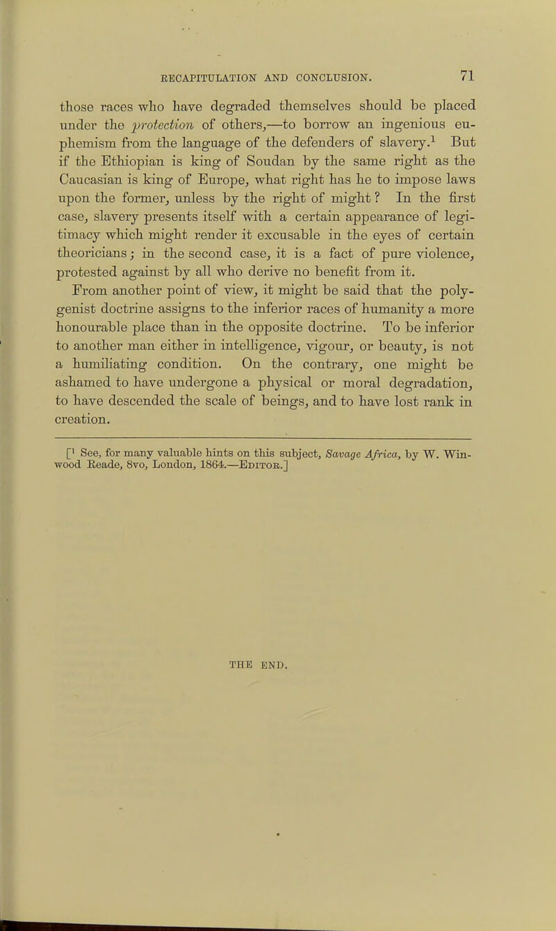 those races who have degraded themselves should be placed under the jjrotection of others,—to borrow an ingenious eu- phemism from the language of the defenders of slavery.^ But if the Ethiopian is king of Soudan by the same right as the Caucasian is king of Europe, what right has he to impose laws upon the former, unless by the right of might ? In the first case, slavery presents itself with a certain appearance of legi- timacy which mig'ht render it excusable in the eyes of certain theoricians; in the second case, it is a fact of pure violence, protested against by all who derive no benefit from it. Erom another point of view, it might be said that the poly- genist doctrine assigns to the inferior races of humanity a more honourable place than in the opposite doctrine. To be inferior to another man either in intelligence, vigour, or beauty, is not a humiliating condition. On the contrary, one might be ashamed to have undergone a physical or moral degradation, to have descended the scale of beings, and to have lost rank in creation. [1 See, for many valuable hints on this subject. Savage Africa, by W. Win- wood Eeade, 8vo, London, 1864.—Editor.] THE END.
