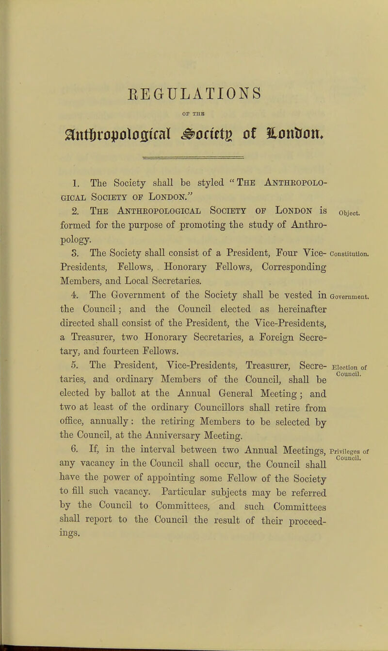 EEGULATIONS OF THB 1. The Society shall be styled The Antheopolo- GicAL Society of London. 2. The Antheopological Society of London is object, formed for the purpose of promoting the study of Anthro- pology. S. The Society shall consist of a President, Four Vice- ConsUtution. Presidents, Fellows, Honorary Fellows, Corresponding Members, and Local Secretaries, 4. The Government of the Society shall be vested m Government, the CouncU; and the Council elected as hereinafter directed shall consist of the President, the Vice-Presidents, a Treasurer, two Honorary Secretaries, a Foreign Secre- tary, and fourteen Fellows. 5. The President, Vice-Presidents, Treasurer, Secre- Election of taries, and ordinary Members of the Council, shaU be elected by ballot at the Annual General Meeting; and two at least of the ordinary Councillors shall retire from office, annually: the retiring Members to be selected by the Council, at the Anniversary Meeting. 6. If, in the interval between two Annual Meetings, Privilegoa of any vacancy in the Council shall occur, the Council shall  have the power of appointing some Fellow of the Society to fill such vacancy. Particular subjects may be referred by the Council to Committees, and such Committees shall report to the Council the result of their proceed- ings.