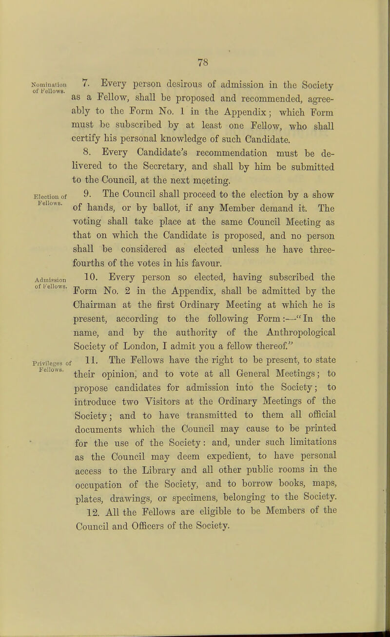 7. Every person desirous of admission in the Society of Fellows. Ti 11 1 n 1 as a Jtellow, snail be proposed and recommended, agree- ably to the Form No. 1 in the Appendix; which Form must be subscribed by at least one Fellow, who shall certify bis personal knowledge of such Candidate. 8. Every Candidate's recommendation must be de- livered to the Secretary, and shall by him be submitted to the Council, at the next meeting. Election of 9. The Couucil shall proceed to the election by a show Fellows. ^£ hands, or by ballot, if any Member demand it. The voting shall take place at the same Council Meeting as that on which the Candidate is proposed, and no person shall be considered as elected unless he have three- fourths of the votes in his favour. Admission 10, Every person so elected, having subscribed the of bellows, jiqj^jj^ £ ju the Appcudix, shall be admitted by the Chairman at the first Ordinary Meeting at which he is present, according to the following Form:— In the name, and by the authority of the Anthropological Society of London, I admit you a fellow thereof Privileges of The Fellows have the right to be present, to state Fellows, ^j^gjj, opinion, and to vote at all General Meetings; to propose candidates for admission into the Society; to introduce two Visitors at the Ordinary Meetings of the Society; and to have transmitted to them all official documents which the Council may cause to be printed for the use of the Society: and, under such limitations as the Council may deem expedient, to have personal access to the Library and all other public rooms in the occupation of the Society, and to borrow books, maps, plates, drawings, or specimens, belonging to the Society. 12. All the Fellows are eligible to be Members of the Council and Officers of the Society.