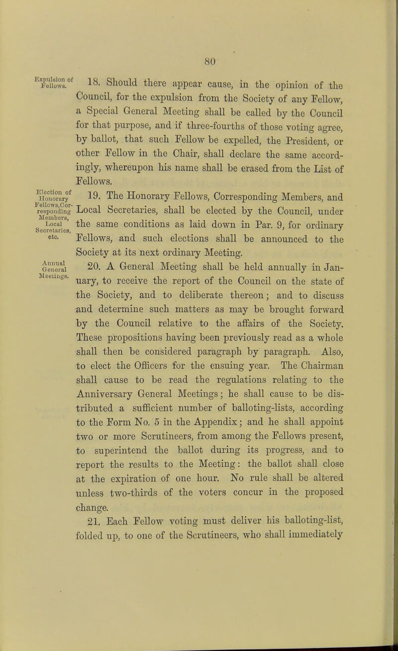 ^Feiiowr^ 18. Should there appear cause, in the opinion of the Council, for the expulsion from the Society of any Fellow, a Special General Meeting shall be called by the Council for that purpose, and if three-fourths of those voting agree, by ballot, that such Fellow be expelled, the President, or other Fellow in the Chair, shall declare the same accord- ingly, whereupon his name shall be erased from the List of Fellows, 19. The Honorary Fellows, Corresponding Members, and responding Local Secretaries, shall be elected by the Council, under Members, , , Local the same conditions as laid down in Par. 9, for ordinary Secretaries, •' etc. Fellows, and such elections shall be announced to the Society at its next ordinary Meeting. Genr^i 20. A General Meeting shall be held annually in Jan- Meeuiigs. ^g^j.y^ rcceivc the report of the Council on the state of the Society, and to deliberate thereon; and to discuss and determine such matters as may be brought forward by the Council relative to the affairs of the Society, These propositions having been previously read as a whole shall then be considered paragraph by paragraph. Also, to elect the Officers for the ensuing year. The Chairman shall cause to be read the regulations relating to the Anniversary General Meetings; he shall cause to be dis- tributed a sufficient number of balloting-Ksts, according to the Form No. 5 in the Appendix; and he shall appoint two or more Scrutineers, from among the Fellows present, to superintend the ballot during its progress, and to report the results to the Meeting: the ballot shall close at the expiration of one hour. No rule shall be altered unless two-thii-ds of the voters concur in the proposed change. 21, Each Fellow voting must deliver his balloting-Kst, folded up, to one of the Scrutineers, who shall immediately