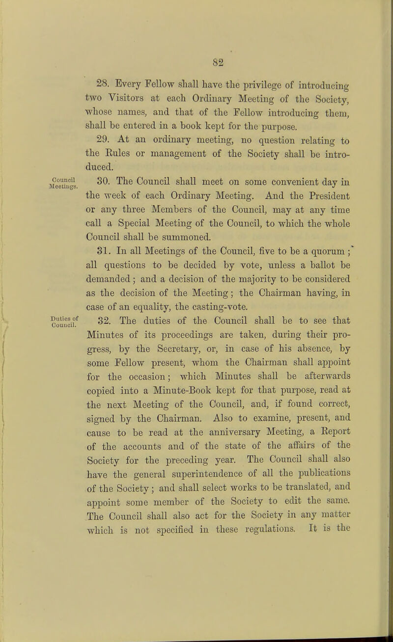 28. Every Fellow sliall have tlie privilege of introducing two Visitors at each Ordinary Meeting of the Society, whose names, and that of the Fellow introducing them, shall be entered in a book kept for the purpose. 29. At an ordinary meeting, no question relating to the Eules or management of the Society shall be intro- duced. Meeihfgs ^^^ Council shall meet on some convenient day in the week of each Ordinary Meeting. And the President or any three Members of the Council, may at any time call a Special Meeting of the Council, to which the whole Council shall be summoned. 31. In all Meetings of the Council, five to be a quorum ;* all questions to be decided by vote, unless a ballot be demanded; and a decision of the majority to be considered as the decision of the Meeting; the Chairman having, in case of an equality, the casting-vote. couucif The duties of the Council shall be to see that Minutes of its proceedings are taken, during their pro- gress, by the Secretary, or, in case of his absence, by some Fellow present, whom the Chairman shall appoint for the occasion; which Minutes shall be afterwards copied into a Minute-Book kept for that purpose, read at the next Meeting of the Council, and, if found correct, signed by the Chairman. Also to examine, present, and cause to be read at the anniversary Meeting, a Eeport of the accounts and of the state of the afiairs of the Society for the preceding year. The Council shall also have the general superintendence of all the publications of the Society; and shall select works to be translated, and appoint some member of the Society to edit the same. The Council shall also act for the Society in any matter which is not specified in these regulations. It is the