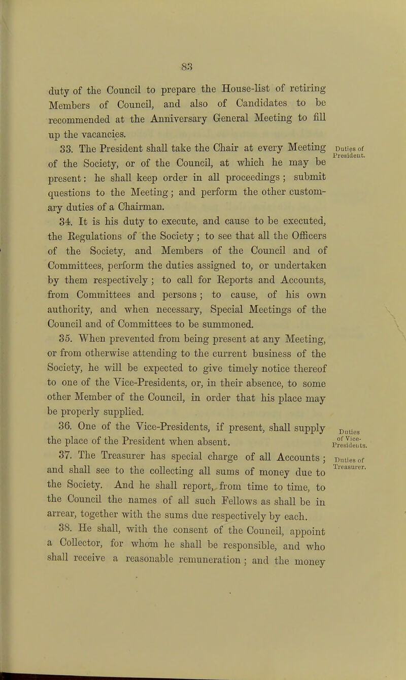 duty of the Council to prepare the House-list of retiring- Members of Council, and also of Candidates to be recommended at the Anniversary General Meeting to fill up the vacancies. 33. The President shall take the Chair at every Meeting Duties of of the Society, or of the Council, at which he may be present: he shall keep order in all proceedings ; submit questions to the Meeting; and perform the other custom- ary duties of a Chairman, 34. It is his duty to execute, and cause to be executed, the Eegulations of the Society ; to see that all the Officers of the Society, and Members of the Council and of Committees, perform the duties assigned to, or undertaken by them respectively; to call for Keports and Accounts, from Committees and persons; to cause, of his o\vn authority, and when necessary, Special Meetings of the Council and of Committees to be summoned. 35. When prevented from being present at any Meeting, or from otherwise attending to the current business of the Society, he will be expected to give timely notice thereof to one of the Vice-Presidents, or, in their absence, to some other Member of the Council, in order that his place may be properly supplied. 36. One of the Vice-Presidents, if present, shall supply p^^gg the place of the President when absent. Prlslie'ts, 37. The Treasurer has special charge of all Accounts ; Duties of and shall see to the collecting all sums of money due to the Society. And he shall report, from time to time, to the Council the names of all such Fellows as shall be in arrear, together with the sums due respectively by each. 38. He shall, with the consent of the Council, appoint a Collector, for whom he shall be responsible, and who shall receive a reasonable remuneration ; and the money