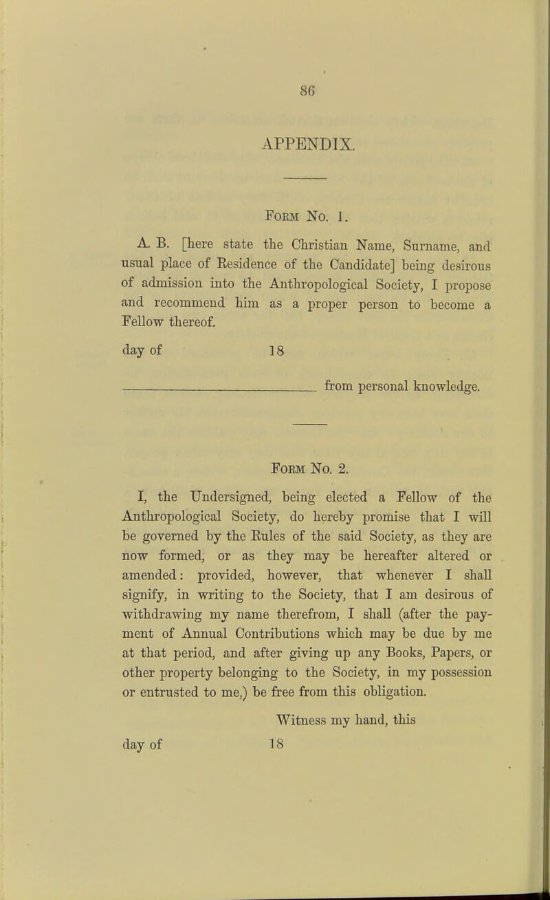 APPENDIX. FOEM No. 1. A. B. [here state the Christian Name, Surname, and usual place of Residence of the Candidate] being desirous of admission into the Anthropological Society, I propose and recommend him as a proper person to become a Fellow thereof. day of 18 from personal knowledge. FoEM No. 2. I, the Undersigned, being elected a Fellow of the Anthropological Society, do hereby promise that I will be governed by the Rules of the said Society, as they are now formed, or as they may be hereafter altered or amended: provided, however, that whenever I shall signify, in writing to the Society, that I am desirous of withdrawing my name therefrom, I shaU (after the pay- ment of Annual Contributions which may be due by me at that period, and after giving up any Books, Papers, or other property belonging to the Society, in my possession or entrusted to me,) be free from this obligation. Witness my hand, this day of 18