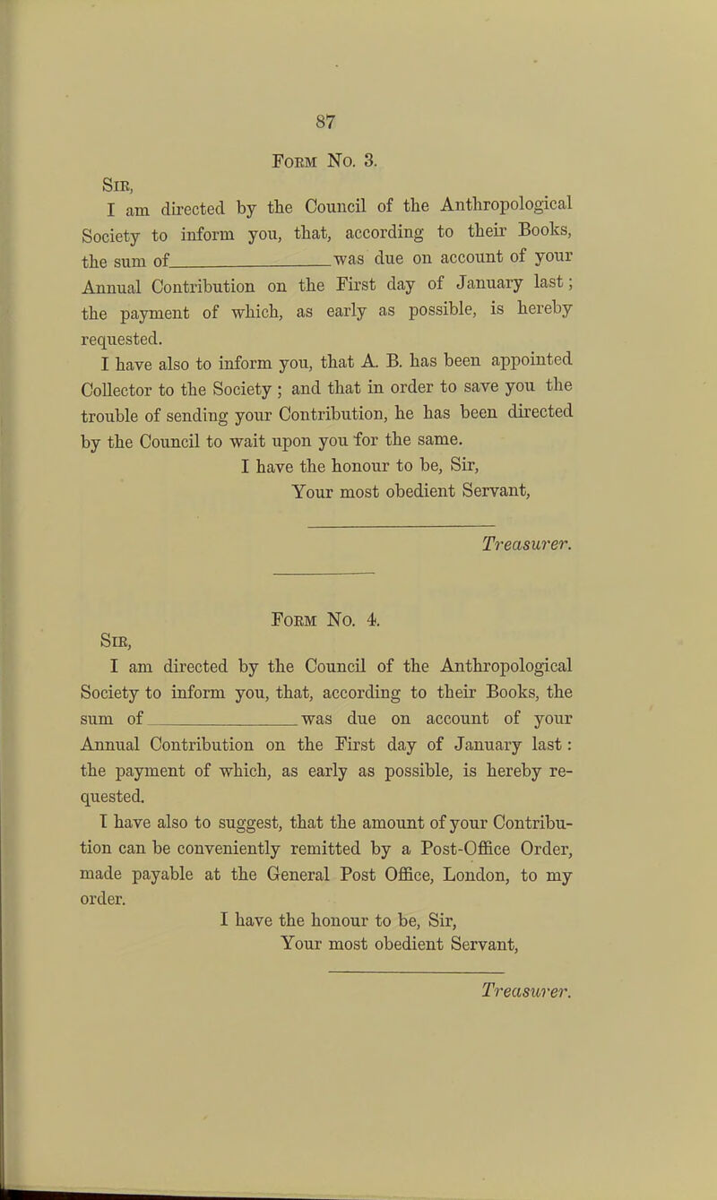 Poem No. 3. Sm, I am directed by the Council of the Anthropological Society to inform you, that, according to their Books, the sum of was due on account of your Annual Contribution on the First day of January last; the payment of which, as early as possible, is hereby requested. I have also to inform you, that A. B. has been appointed Collector to the Society ; and that in order to save you the trouble of sending your Contribution, he has been directed by the Coimcil to wait upon you for the same. I have the honour to be. Sir, Your most obedient Servant, Treasurer. FoKM No. 4. SlE, I am directed by the Council of the Anthropological Society to inform you, that, according to their Books, the sum of was due on account of your Annual Contribution on the First day of January last: the payment of which, as early as possible, is hereby re- quested. T have also to suggest, that the amount of your Contribu- tion can be conveniently remitted by a Post-Office Order, made payable at the General Post Office, London, to my order. I have the honour to be, Sir, Your most obedient Servant, Treasurer.