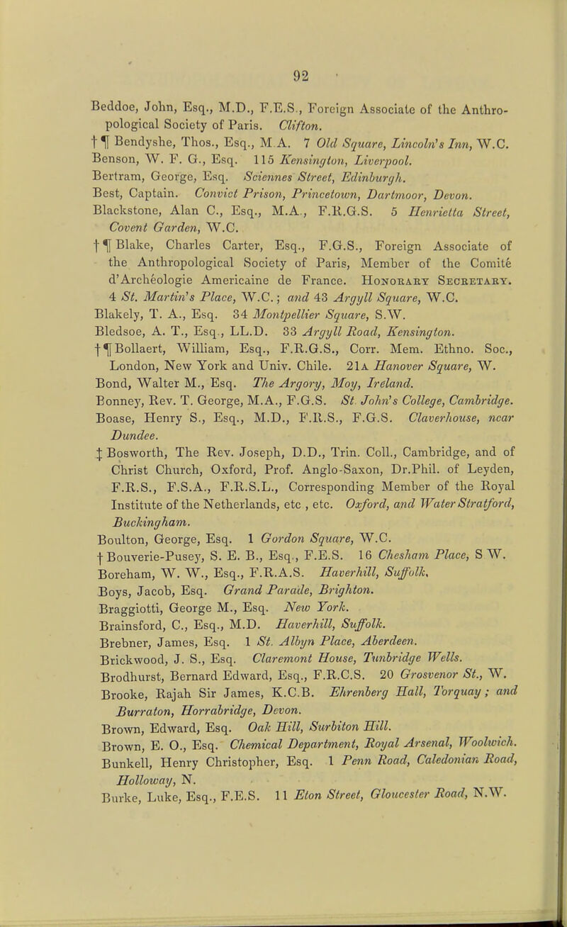 Beddoo, John, Esq., M.D., F.E.S., Foreign Associate of the Anthro- pological Society of Paris. Clifton. t \ Bendyshe, Thos., Esq., M A. 7 Old Square, Lincoln's Inn, W.C. Benson, W. F. G., Esq. 115 Kejisington, Liverpool. Bertram, George, Esq. Scicnnes Street, Eclinhuryh. Best, Captain. Convict Prison, Princetoivn, Dartmoor, Devon. Blackstone, Alan C, Esq., M.A., F.R.G.S. 5 Henrietta Street, Covent Garden, W.C. Blake, Charles Carter, Esq., F.G.S., Foreign Associate of the Anthropological Society of Paris, Member of the Comite d'Archeologie Americaine de France. Honoeaey Secretary. 4 St. Martin's Place, W.C.; and 43 Argyll Square, W.C. Blakely, T. A., Esq. 34 Montpellier Square, S.W. Bledsoe, A. T., Esq., LL.D. 33 Argyll Road, Kensington. f^BoUaert, William, Esq., F.R.G.S., Corr. Mem. Ethno. Soc, London, New York and Univ. Chile. 21a Hanover Square, W. Bond, Walter M., Esq. The Argory, Moy, Ireland. Bonney, Rev. T. George, M.A., F.G.S. St John's College, Cambridge. Boase, Henry S., Esq., M.D., F.R.S., F.G.S. Claverhouse, near Dundee. \ Bosworth, The Rev. Joseph, D.D., Trin. Coll., Cambridge, and of Christ Church, Oxford, Prof. Anglo-Saxon, Dr.Phil, of Leyden, F.R.S., F.S.A., F.R.S.L., Corresponding Member of the Royal Institute of the Netherlands, etc , etc. Oxford, and Water Stratford, Buckingham. Boulton, George, Esq. 1 Gordon Square, W.C. f Bouverie-Pusey, S. E. B., Esq., F.E.S. 16 Cheshatn Place, S W. Boreham, W. W., Esq., F.R.A.S. Haverhill, Suffolk, Boys, Jacob, Esq. Grand Parade, Brighton. Braggiotti, George M., Esq. JVew York. Brainsford, C, Esq., M.D. Haverhill, Suffolk. Brebner, James, Esq. 1 St. Alkjn Place, Aberdeen. Brickwood, J. S., Esq. Claremont House, Tunbridge Wells. Brodhurst, Bernard Edward, Esq., F.R.G.S. 20 Grosvenor St., W. Brooke, Rajah Sir James, K.C.B. Ehrenberg Hall, Torquay; and Burraton, Horrabridge, Devon. Brown, Edward, Esq. Oak Hill, Surbiton Hill. Brown, E. O., Esq. Chemical Department, Royal Arsenal, Woolwich. Bunkell, Henry Christopher, Esq. 1 Penn Road, Caledonian Road, Holloway, N. Burke, Luke, Esq., F.E.S. 11 Eton Street, Gloucester Road, N.W.