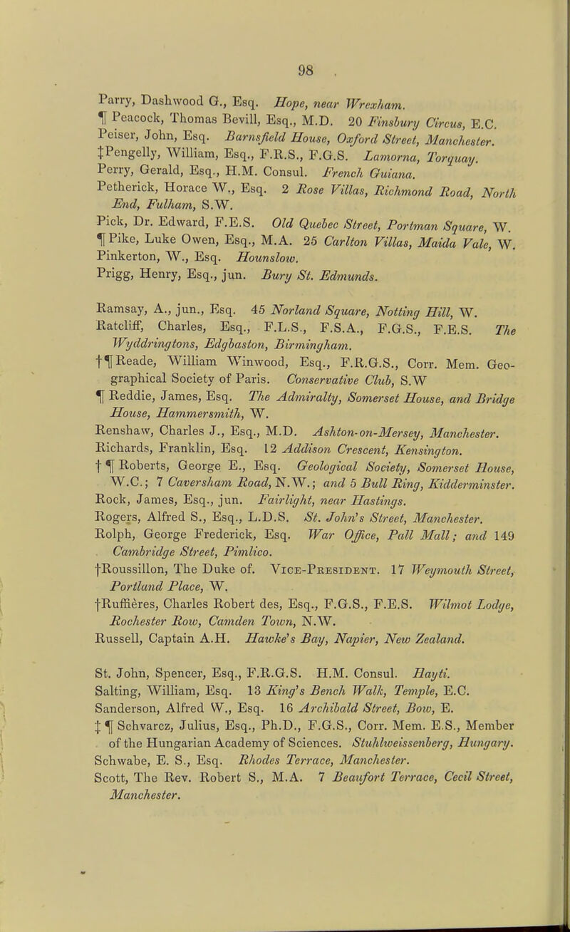 Parry, Dashwood G., Esq. Hope, near Wrexham. ^ Peacock, Thomas BeviU, Esq., M.D. 20 Finslury Circus, E.G. Peiser, John, Esq. Barnsfidd House, Oxford Street, Manchester. JPengelly, William, Esq., F.R.S., F.G.S. Lamorna, Torquay. Perry, Gerald, Esq., H.M. Consul. French Ouiana. Petherick, Horace W., Esq. 2 Rose Villas, Richmond Road, North End, Fulham, S.W. Pick, Dr. Edward, F.E.S. Old Quebec Street, Portman Square, W. ^Pike, Luke Owen, Esq., M.A. 25 Carlton Villas, Maida Vale, W. Pinkerton, W., Esq. Hounslow. Prigg, Henry, Esq., jun. Bury St. Edmunds. Ramsay, A., jun., Esq. 45 Norland Square, Notting Hill, W. Ratcliff, Charles, Esq., F.L.S,, F.S.A., F.G.S., F.E.S. The Wyddringtons, Edghaston, Birmingham. t^Reade, William Winwood, Esq., F.R.G.S., Corr. Mem. Geo- graphical Society of Paris. Conservative Cluh, S.W ^ Reddie, James. Esq, The Admiralty, Somerset House, a?id Bridge House, Ham,mersmith, W. Renshaw, Charles J., Esq., M.D. Ashton-on-Mersey, Manchester. Richards, Franklin, Esq. 12 Addison Crescent, Kensington. t ^ Roberts, George E., Esq. Geological Society, Somerset House, W.C.; 7 Caversham Road, N.W.; and 5 Bull Ring, Kidderminster. Rock, James, Esq., jun. Fairlight, near Hastings. Rogers, Alfred S., Esq., L.D.S. St. John's Street, Manchester. Rolph, George Frederick, Esq. War Office, Pall Mall; and 149 Cambridge Street, Pimlico. fRoussillon, The Duke of. Vice-Pbesident. 17 Wey^nouth Street, Portland Place, W. fRuffieres, Charles Robert des, Esq., F.G.S., F.E.S. Wilmot Lodge, Rochester Roiv, Camden Toion, N.W. Russell, Captain A.H. Hawkers Bay, Napier, New Zealand. St. John, Spencer, Esq., F.R.G.S. H.M. Consul. Hayti. Salting, William, Esq. 13 King's Bench Walk, Tensile, E.C. Sanderson, Alfred W., Esq. 16 Archibald Street, Boiv, E. J ^Schvarcz, Julius, Esq., Ph.D., F.G.S., Corr. Mem. E.S., Member . of the Hungarian Academy of Sciences. Stuhhveissenherg, Hungary. Schwabe, E. S., Esq. Rhodes Terrace, Manchester. Scott, The Rev. Robert S., M.A. 7 Beaufort Terrace, Cecil Street, Manchester.